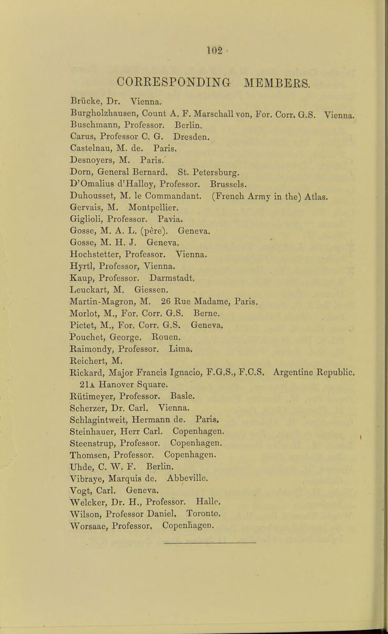 CORRESPONDING MEMBERS. Briicke, Dr. Vienna. Burgholzhausen, Count A. F. Marschall von, For. Corr. G.S. Vienna. Buschmann, Professor, Berlin. Carus, Professor C. G. Dresden. Castelnau, M. de. Paris. Desnoyers, M. Paris. Dorn, General Bernard. St. Petersburg. D'Omallus d'Halloy, Professor. Brussels. Duhousset, M. le Commandant. (French Army in the) Atlas. Gervais, M. Montpellier. Giglioli, Professor. Pavia. Gosse, M. A. L. (pere). Genera. Gosse, M. H. J. Geneva. Hochstetter, Professor. Vienna. Hyrtl, Professor, Vienna. Kaup, Professor. Darmstadt. Leuckart, M. Giessen. Martin-Magron, M. 26 Rue Madame, Paris. Morlot, M., For. Corr. G.S. Berne. Pictet, M., For. Corr, G.S. Geneva. Pouchet, George. Rouen. Raimondy, Professor. Lima. Reichert, M. Rickard, Major Francis Ignacio, F.G.S., F.C.S. Argentine Republic. 21a Hanover Square. Riitimeyer, Professor. Basle. Scherzer, Dr. Carl. Vienna. Schlagintweit, Hermann de. Paris. Steinhauer, Herr Carl. Copenhagen. Steenstrup, Professor. Copenhagen. Thomsen, Professor. Copenhagen. Uhde, C. W. F. Berlin. Vibraye, Marquis de. Abbeville. Vogt, Carl. Geneva. Welcker, Dr. H., Professor. Halle, Wilson, Professor Daniel. Toronto. Worsaae, Professor. Copenhagen.