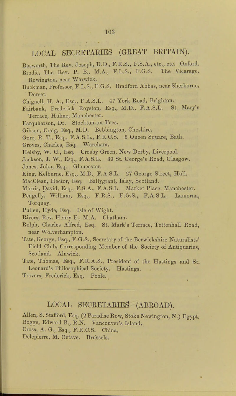 LOCAL SECRETARIES (GREAT BRITAIN). Bosworth, The Rev. Joseph, D.D., F.R.S., F.S.A., etc., etc. Oxford. Brodie, The Rev. P. B., M.A., F.L.S., F.G.S. The Vicarage, Rowington, near Warwick. Buckman, Professor, F.L.S., F.G.S, Bradford Abbas, near Sherborne, Dorset. Chignell, H. A., Esq., F.A.S.L. 47 York Road, Brighton. Fairbank, Frederick Royston, Esq., M.D., F.A.S.L. St. Mary's Terrace, Hulme, Manchester. Farquharson, Dr. Stockton-on-Tees. Gibson, Craig, Esq., M.D. Bebbington, Cheshire* Gore, R. T., Esq., F.A.S.L., F.R.C.S. 6 Queen Square, Bath. Groves, Charles, Esq. Wareham. Helsby, W, G., Esq. Crosby Green, New Derby, Liverpool. Jackson, J. W,, Esq., F.A.S.L. 39 St. George's Road, Glasgow. Jones, John, Esq. Gloucester. King, Kelburne, Esq., M.D., F.A.S.L. 27 George Street, Hull. MacClean, Hector, Esq. Ballygrant, Islay, Scotland. Morris, David, Esq., F.S.A., F.A.S.L. Market Place. Manchester. Pengelly' William, Esq., F.R.S., F.G.S., F.A.S.L. Lamorna, Torquay. Pullen, Hyde, Esq. Isle of Wight. Rivers, Rev. Henry F., M.A. Chatham. Rolph, Charles Alfred, Esq. St, Mark's Terrace, Tettenhall Road, near Wolverhampton. Tate, George, Esq., F.G.S., Secretary of the Berwickshire Naturalists' Field Club, Corresponding Member of the Society of Antiquaries, Scotland. Alnwick. Tate, Thomas, Esq., F.R.A.S., President of the Hastings and St. Leonard's Philosophical Society, Hastings. Travers, Frederick, Esq. Poole. LOCAL SECRETARIES (ABROAD). Allen, S. Stafford, Esq. (2 Paradise Row, Stoke Newington, N.) Egypt. Bogge, Edward B., R.N. Vancouver's Island. Cross, A. G., Esq., F.R.C.S, China. Delepierre, M, Octave, Brussels,