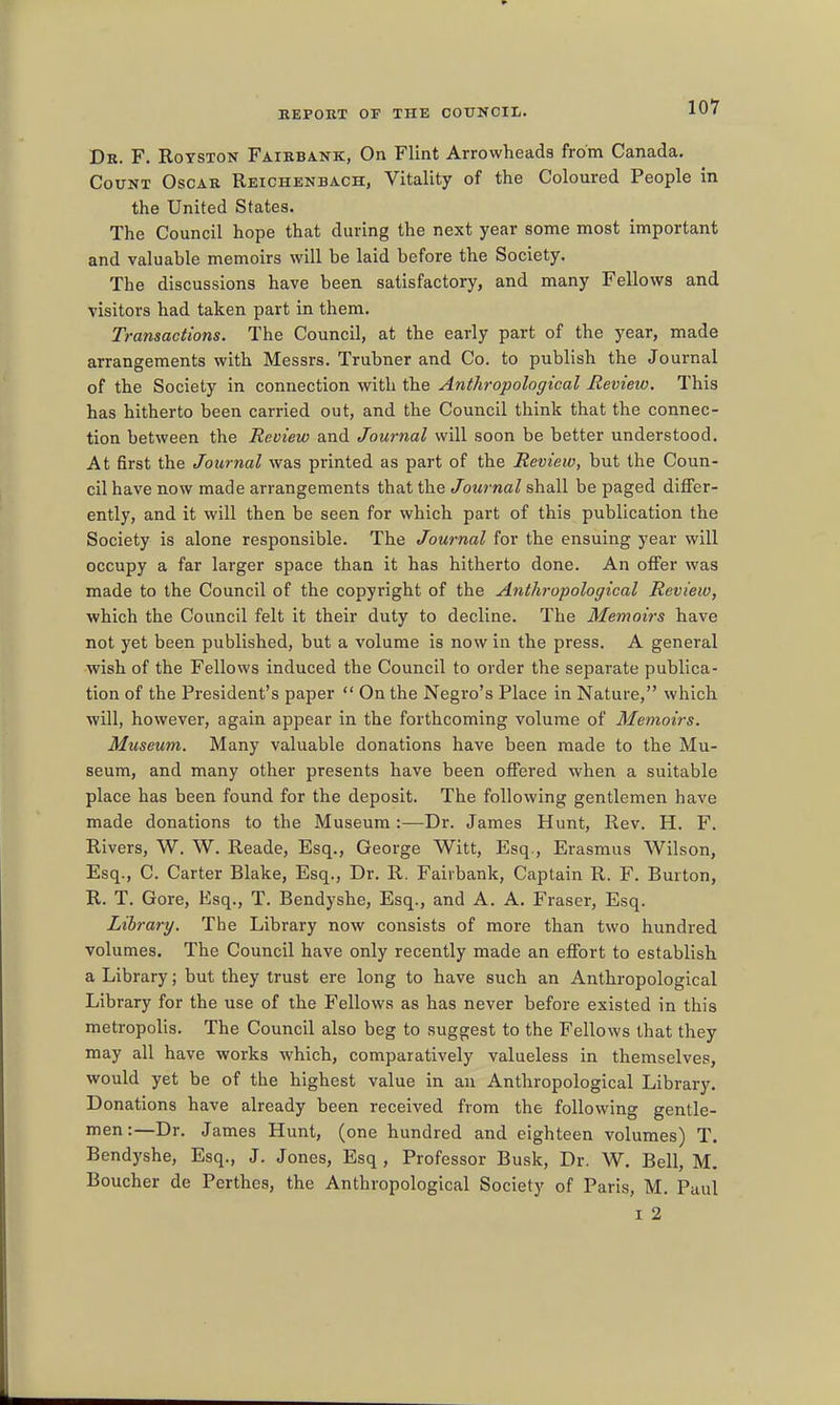 Dr. F. Rotston Fairbank, On Flint Arrowheads from Canada. Count Oscar Reichenbach, Vitality of the Coloured People in the United States. The Council hope that during the next year some most important and valuable memoirs will be laid before the Society. The discussions have been satisfactory, and many Fellows and visitors had taken part in them. Transactions. The Council, at the early part of the year, made arrangements with Messrs. Trubner and Co. to publish the Journal of the Society in connection with the Anthropological Review. This has hitherto been carried out, and the Council think that the connec- tion between the Review and Journal will soon be better understood. At first the Journal was printed as part of the Review, but the Coun- cil have now made arrangements that the Journal shall be paged differ- ently, and it will then be seen for which part of this publication the Society is alone responsible. The Journal for the ensuing year will occupy a far larger space than it has hitherto done. An offer was made to the Council of the copyright of the Anthropological Review, which the Council felt it their duty to decline. The Memoirs have not yet been published, but a volume is now in the press. A general wish of the Fellows induced the Council to order the separate publica- tion of the President's paper On the Negro's Place in Nature, which will, however, again appear in the forthcoming volume of Memoirs. Museum. Many valuable donations have been made to the Mu- seum, and many other presents have been offered when a suitable place has been found for the deposit. The following gentlemen have made donations to the Museum:—Dr. James Hunt, Rev. H. F. Rivers, W. W. Reade, Esq., George Witt, Esq., Erasmus Wilson, Esq., C. Carter Blake, Esq., Dr. R. Fairbank, Captain R. F. Burton, R. T. Gore, Esq., T. Bendyshe, Esq., and A. A. Fraser, Esq. Library. The Library now consists of more than two hundred volumes. The Council have only recently made an effort to establish a Library; but they trust ere long to have such an Anthropological Library for the use of the Fellows as has never before existed in this metropolis. The Council also beg to suggest to the Fellows that they may all have works which, comparatively valueless in themselves, would yet be of the highest value in an Anthropological Library. Donations have already been received from the following gentle- men:—Dr. James Hunt, (one hundred and eighteen volumes) T. Bendyshe, Esq., J. Jones, Esq, Professor Busk, Dr. W. Bell, M, Boucher de Perthes, the Anthropological Society of Paris, M. Paul I 2