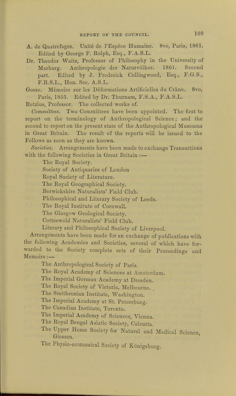 A. de Quatrefages. Unite de I'Esp^ce Humaine. 8vo, Paris, 1861. Edited by George F. Rolph, Esq., F.A.S.L. Dr. Theodor Waitz, Professor of Philosophy in the University of Marburg. Anthropologic der Natiirvolker. 1861. Second part. Edited by J. Frederick CoUingwood, Esq., F.G.S., F.R.S.L., Hon. Sec. A.S.L. Gosse. Memoire sur les Deformations Artificielles du Crane. Svo, Paris, 1855. Edited by Dr. Thurnam, F.S.A., F.A.S.L. Retzius, Professor. The collected works of. Committees. Two Committees have been appointed. The first to report on the terminology of Anthropological Science; and the second to report on the present state of the Anthropological Museums in Great Britain. The result of the reports will be issued to the Fellows as soon as they are known. Societies. Arrangements have been made to exchange Transactions with the following Societies in Great Britain :— The Royal Society. Society of Antiquaries of London Royal Society of Literature. The Royal Geographical Society. Berwickshire Naturalists' Field Club. Philosophical and Literary Society of Leeds. The Royal Institute of Cornwall. The Glasgow Geological Society. Cotteswold Naturalists' Field Club. Literary and Philosophical Society of Liverpool. Arrangements have been made for an exchange of publications with the following Academies and Societies, several of which have for- warded to the Society complete sets of their Proceedings and Memoirs:— The Anthropological Society of Paris. The Royal Academy of Sciences at Amsterdam. The Imperial German Academy at Dresden. The Royal Society of Victoria, Melbourne. . The Smithsonian Institute, Washington. The Imperial Academy at St. Petersburg. The Canadian Institute, Toronto. The Imperial Academy of Sciences, Vienna. The Royal Bengal Asiatic Society, Calcutta. The Upper Hesse Society for Natural and Medical Science Giessen. ' The Physio-economical Society of Kdnigsburg.