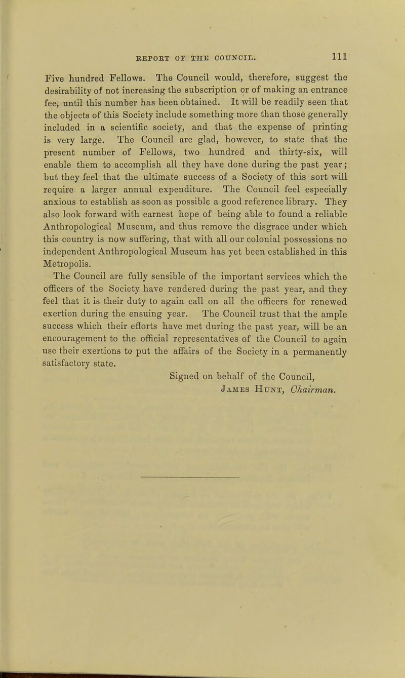 Five hundred Fellows. The Council would, therefore, suggest the desirability of not increasing the subscription or of making an entrance fee, until this number has been obtained. It will be readily seen that the objects of this Society include something more than those generally included in a scientific society, and that the expense of printing is very large. The Council are glad, however, to state that the present number of Fellows, two hundred and thirty-six, will enable them to accomplish all they have done during the past year; but they feel that the ultimate success of a Society of this sort will require a larger annual expenditure. The Council feel especially anxious to establish as soon as possible a good reference library. They also look forward with earnest hope of being able to found a reliable Anthropological Museum, and thus remove the disgrace under which this country is now suffering, that with all our colonial possessions no independent Anthropological Museum has yet been established in this Metropolis. The Council are fully sensible of the important services which the officers of the Society have rendered during the past year, and they feel that it is their duty to again call on all the officers for renewed exertion during the ensuing year. The Council trust that the ample success which their efiorts have met during the past year, will be an encouragement to the official representatives of the Council to again use their exertions to put the affairs of the Society in a permanently satisfactory state. Signed on behalf of the Council, James Hunt, Chairman.