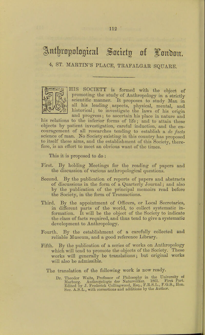 4, ST. MARTIN'S PLACE, TRAFALGAR SQUARE. HIS SOCIETY is formed with the object of promoting the study of Anthropology in a strictly scientific manner. It proposes to study Man in all his leading aspects, physical, mental, and historical; to investigate the laws of his origin and progress; to ascertain his place in nature and his relations to the inferior forms of life; and to attain these objects by patient investigation, careful induction, and the en- couragement of all researches tending to establish a de facto science of man. 'No Society existing in this country has proposed to itself these aims, and the establishment of this Society, there- fore, is an effort to meet an obvious want of the times. This it is proposed to do : Fii^st. By holding Meetings for the reading of papers and the discussion of various anthropological questions. Second. By the pubhcation of reports of papers and abstracts of discussions in the form of a Quarterly Jom-nal; and also by the publication of the principal memoirs read before the Society, in the form of Transactions. Third. By the appointment of Officers, or Local Secretaries, in different parts of the world, to collect systematic in- formation. It will be the object of the Society to indicate the class of facts required, and thus tend to give a systematic development to Anthropology. Fourth. By the establishment of a carefully collected and reliable Museum, and a good reference Library. Fifth. By the publication of a series of works on Anthropology which will tend to promote the objects of the Society. These works will generally be translations; but original works will also be admissible. The translation of the following work is now ready. Dr. Theodor Waitz, Professor of Pbilosophy in the University of Marburg. Authropologie der Natm-voLker. 1861. First 1 art. Edited by J. Frederick Colliagwood, Esq., F.R.S.L., F.G.S., Hon. Sec. A.S.L., witli corrections and additions by tlio Autlior.