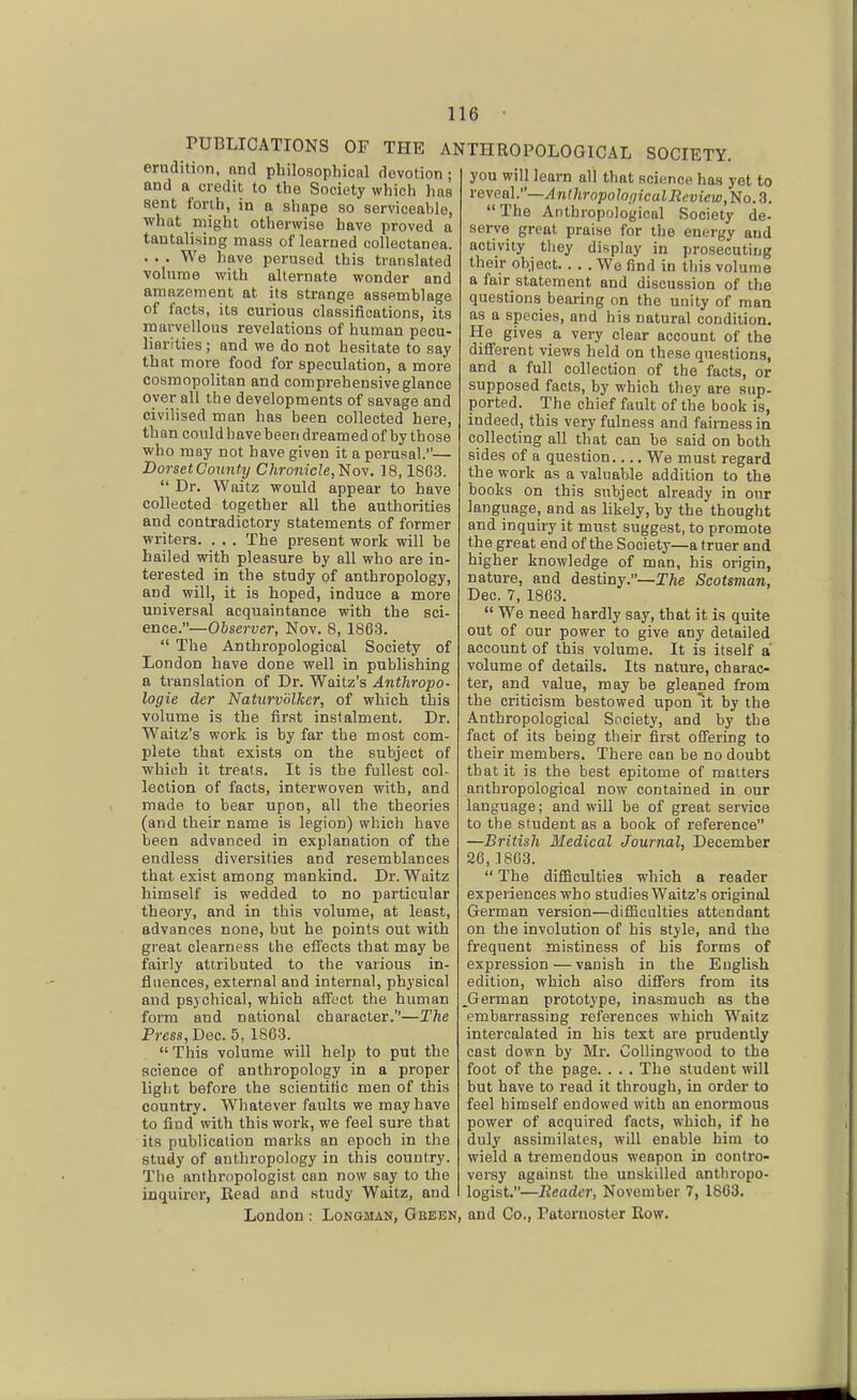 rUBLICATIONS OF THE ANTHROPOLOGICAL erudition, and philosophical devotion ; and a credit to the Society which has sent forth, in a shape so serviceable, what might otherwise have proved a tantalising mass of learned collectanea. . . . We have perused this translated volume with alternate wonder and amazement at its strange assemblage of facts, its curious classifications, its marvellous revelations of human pecu- liarities ; and we do not hesitate to say that more food for speculation, a more cosmopolitan and comprehensive glance oyer all the developments of savage and civilised man has been collected here, than could have been dreamed of by those who may not have given it a perusal.— Dorset County Chronicle,'^ov. 18,1863. Dr. Waitz would appear to have collected together all the authorities and contradictory statements of former writers. . . . The present work will be hailed with pleasure by all who are in- terested in the study of anthropology, and will, it is hoped, induce a more universal acquaintance with the sci- ence.—Observer, Nov. 8, 1863. The Anthropological Society of London have done well in publishing a translation of Dr. Waltz's Anthropo- logic der Naturvolker, of which this volume is the first instalment. Dr. Waltz's work is by far the most com- plete that exists on the subject of which it treats. It is the fullest col- lection of facts, interwoven with, and made to bear upon, all the theories (and their name is legion) which have been advanced in explanation of the endless diversities and resemblances that exist among mankind. Dr. Waitz himself is wedded to no particular theory, and in this volume, at least, advances none, but he points out with great clearness the effects that may be fairly attributed to the various in- fluences, external and internal, physical and psychical, which affect the human form and national character.—The Pms, Dec. 5, 1863. This volume will help to put the science of anthropology in a proper light before the scientific men of this country. Whatever faults we may have to find with this work, we feel sure that its publication marks an epoch in the study of anthropology in this country. Tlie anthropologist can now say to the inquirer, Read and study Waitz, and SOCIETY, you will learn all that science has yet to reveal.—^n(/troj5o/of/?caZ J? t't)icm. No. 3. The Anthropological Society de- serve great praise for the energy and activity they display in prosecuting their object We find in tliis volume a fair statement and discussion of the questions bearing on the unity of man as a species, and his natural condition. He gives a very clear account of the different views held on these que8tion.s, and a full collection of the facts, or supposed facts, by which they are sup- ported. The chief fault of the book is, indeed, this very fulness and fairness in collecting all that can be said on both sides of a question.. ..We must regard the work as a valuable addition to the books on this subject already in our language, and as Hkely, by the thought and inquiry it must suggest, to promote the great end of the Society—a truer and higher knowledge of man, his origin, nature, and destiny.—The Scotsman, Dec. 7, 1863. We need hardly say, that it is quite out of our power to give any detailed account of this volume. It is itself a volume of details. Its nature, charac- ter, and value, may be gleaned from the criticism bestowed upon it by the Anthropological Society, and by the fact of its being their first offering to their members. There can be no doubt that it is the best epitome of matters anthropological now contained in our language; and will be of great service to the student as a book of reference —British Medical Journal, December 26,1863. The difficulties which a reader experiences who studies Waltz's original German version—difficulties attendant on the involution of his style, and the frequent mistiness of his forms of expression—vanish in the English edition, which also differs from its German prototype, inasmuch as the embarrassing references which Waitz intercalated in his text are prudently cast down by Mr. Collingwood to the foot of the page. . . . The student will but have to read it through, in order to feel himself endowed with an enormous power of acquired facts, which, if he duly assimilates, will enable him to wield a tremendous weapon in contro- versy against the unskilled anthropo- logist.—Reader, November 7, 1803. London : Longman, Gheen, and Co., Patornoster Row.