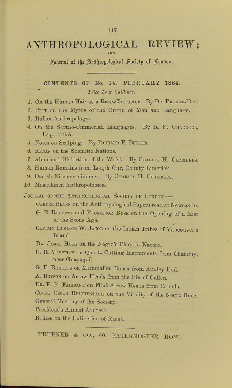 ANTHHOPOLOGICAL EEYIEW; AND loumal of i^t gliiit^ropoIogixHl ^omtg of ITonbott. CONTENTS OF No. IV.—FEBRUARY 1864. ' Price Four Shillings. 1. On tlie Human. Hair as a Race-Character. By Dr. Pruneb-Bet. 2. Pott on the Myths of the Origin of Man and Language. 3. Italian Anthropology. 4. On the Scytho-Cinunerian Languages. By R. S. Charnock, Esq., F.S.A. 5. Notes on Scalping. By Richard P. Burton. 6. Renan on the Shemitic Nations. 7. Abnormal Distortion of the Wrist. By Charles H. Chambers. 8. Human Remains from Lough Gur, County Limerick. 9. Danish Katchen-middens. By Charles H. Chambers. 10. Miscellanea Anthropologica. Journal op the Anthropological Society of London :— Carter Blake on the Anthropological Papers read at Newcastle. G. B. Roberts and Professor Busk on the Opening of a Kist of the Stone Age. Captain Eustace W. Jacob on the Indian Tribes of Vancouver's Island Dr. James Hunt on the Negro's Place in Nature. C. R. Markham on Quartz Cutting Instruments from Chanduy, near Guayaquil. G. E. Roberts on Mammalian Bones from Audley End. A. Brtson on Arrow Heads from the Bin of Cullen. Dr. F. R. Fairbank on Flint Arrow Heads from Canada. Count Oscar Reichenbach on the VitaHty of the Negro Race. General Meeting of the Society. President's Annual Address. R. Lee on the Extinction of Races. TRiiBNER & CO., 60, PATERNOSTER ROW.