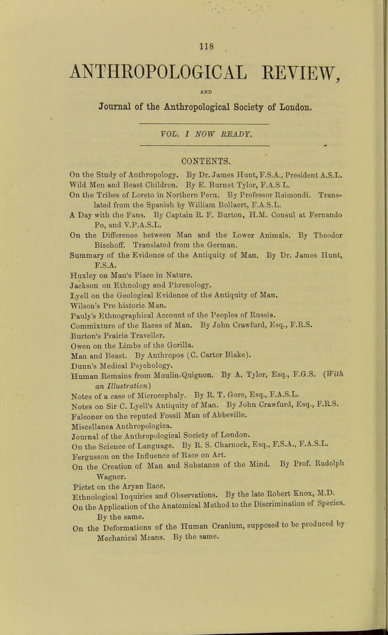 ANTHROPOLOGICAL REVIEW, AND Journal of the Anthropological Society of London. VOL. I NOW BEADY. CONTENTS. On the Study of Anthropology. By Dr. James Hunt, F.S.A., President A.S.L. Wild Men and Beast Children. By E. Burnet Tylor, F.A.S L. On the Tribes of Loreto in Northern Peru. By Professor Raimondi. Trans- lated from the Spanish by William BoUaert, E.A.S.L. A Day with the Fans. By Captain R. F. Burton, H.M. Consul at Fernando Po, and V.P.A.S.L. On the Difference between Man and the Lower Animals. By Theodor BischofiF. Translated from the German. Summary of the Evidence of the Antiquity of Man. By Dr. James Hunt, F.S.A. Huxley on Man's Place in Nature. Jackson on Ethnology and Phrenology. Lyell on the Geological Evidence of the Antiquity of Man. Wilson's Pre historic Man. Pauly's Ethnographical Account of the Peoples of Russia. Commixture of the Races of Man. By John Crawfurd, Esq., F.R.S. Burton's Prairie Traveller. Owen on the Limbs of the Gorilla. Man and Beast. By Anthropos (C. Carter Blake). Dunn's Medical Psychology. Human Remains from Moulin-Quignon. By A. Tylor, Esq., F.G.S. {With an Illustration) Notes of a case of Microcephaly. By R. T. Gore, Esq., F.A.S.L. Notes on Sir C. Lyell's Antiquity of Man. By John Crawfurd, Esq., F.R.S. Falconer on the reputed Fossil Man of Abbeville. Miscellanea Anthropologica. Journal of the Anthropological Society of London. On the Science of Language. By R. S. Charnock, Esq., F.S.A., F.A.S.L. Fergusson on the Influence of Race on Art. On the Creation of Man and Substance of the Mind, By Prof. Rudolph Wagner. Pictet on the Aryan Race. Ethnological Inquiries and Observations. By the late Robert Knox, M.D. On the Application of the Anatomical Method to the Discrimination of Species. By the same. On the Deformations of the Human Cranium, supposed to be produced by Mechanical Means. By the same.