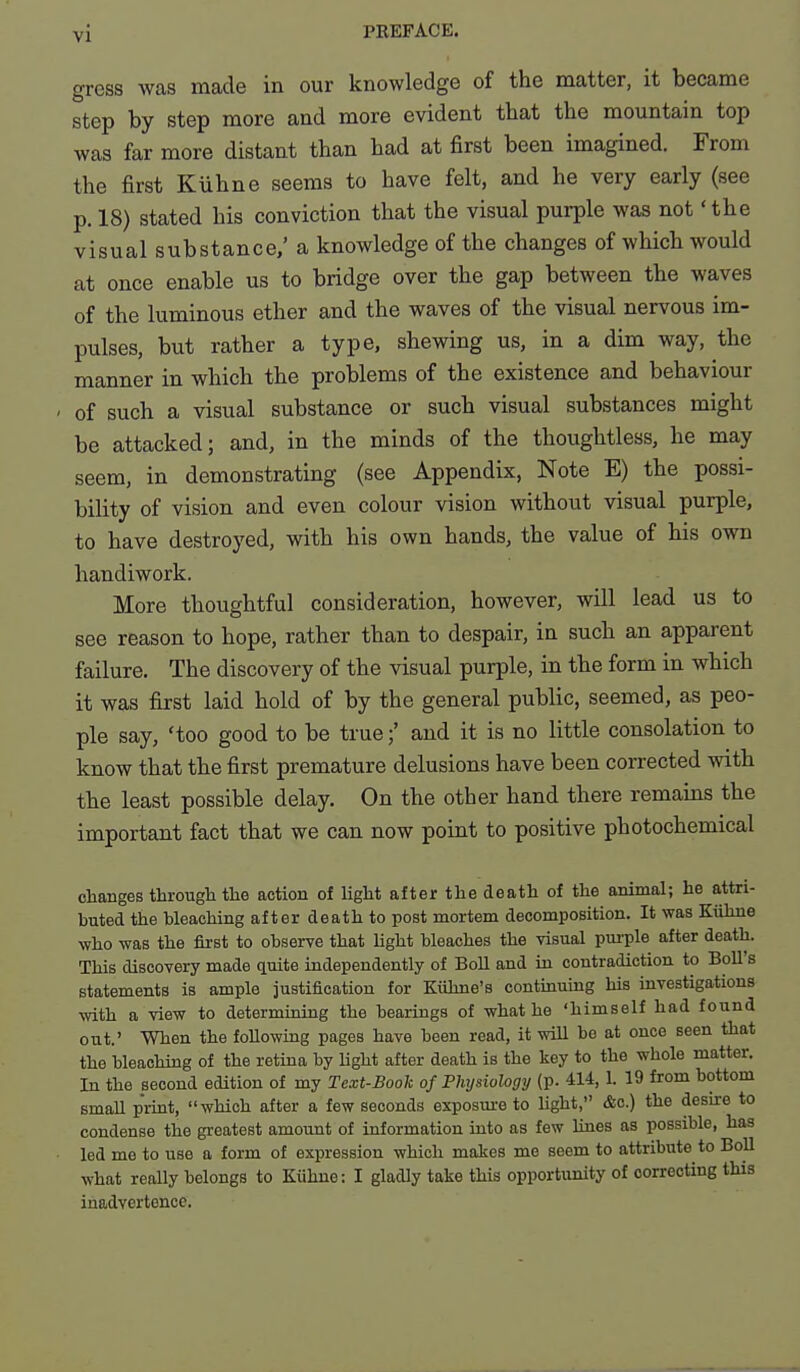 gress was made in our knowledge of the matter, it became step by step more and more evident that the mountain top was far more distant than had at first been imagined. From the first Kiihne seems to have felt, and he very early (see p. 18) stated his conviction that the visual purple was not 'the visual substance/ a knowledge of the changes of which would at once enable us to bridge over the gap between the waves of the luminous ether and the waves of the visual nervous im- pulses, but rather a type, shewing us, in a dim way, the manner in which the problems of the existence and behaviour of such a visual substance or such visual substances might be attacked; and, in the minds of the thoughtless, he may seem, in demonstrating (see Appendix, Note E) the possi- bility of vision and even colour vision without visual purple, to have destroyed, with his own hands, the value of his own handiwork. More thoughtful consideration, however, will lead us to see reason to hope, rather than to despair, in such an apparent failure. The discovery of the visual purple, in the form in which it was first laid hold of by the general public, seemed, as peo- ple say, 'too good to be trueand it is no little consolation to know that the first premature delusions have been corrected with the least possible delay. On the other hand there remains the important fact that we can now point to positive photochemical changes through the action of light after the death of the animal; he attri- buted the bleaching after death to post mortem decomposition. It was Kiihne who was the first to observe that light bleaches the visual pui-ple after death. This discovery made quite independently of Boll and iu contradiction to Boll's statements is ample justification for Kiihne's contuamng his investigations with a view to determining the hearings of what he 'himself had found out.' When the following pages have been read, it will be at once seen that the bleaching of the retina by hght after death is the key to the whole matter. In the second edition of my Text-Book of Physiology (p. 414, 1. 19 from bottom small print, which after a few seconds exposm-e to Ught, &c.) the desire to condense the greatest amount of information into as few lines as possible, has led me to use a form of expression which makes me seem to attribute to Boll what really belongs to Kiihne: I gladly take this opportunity of correcting this inadvertence.