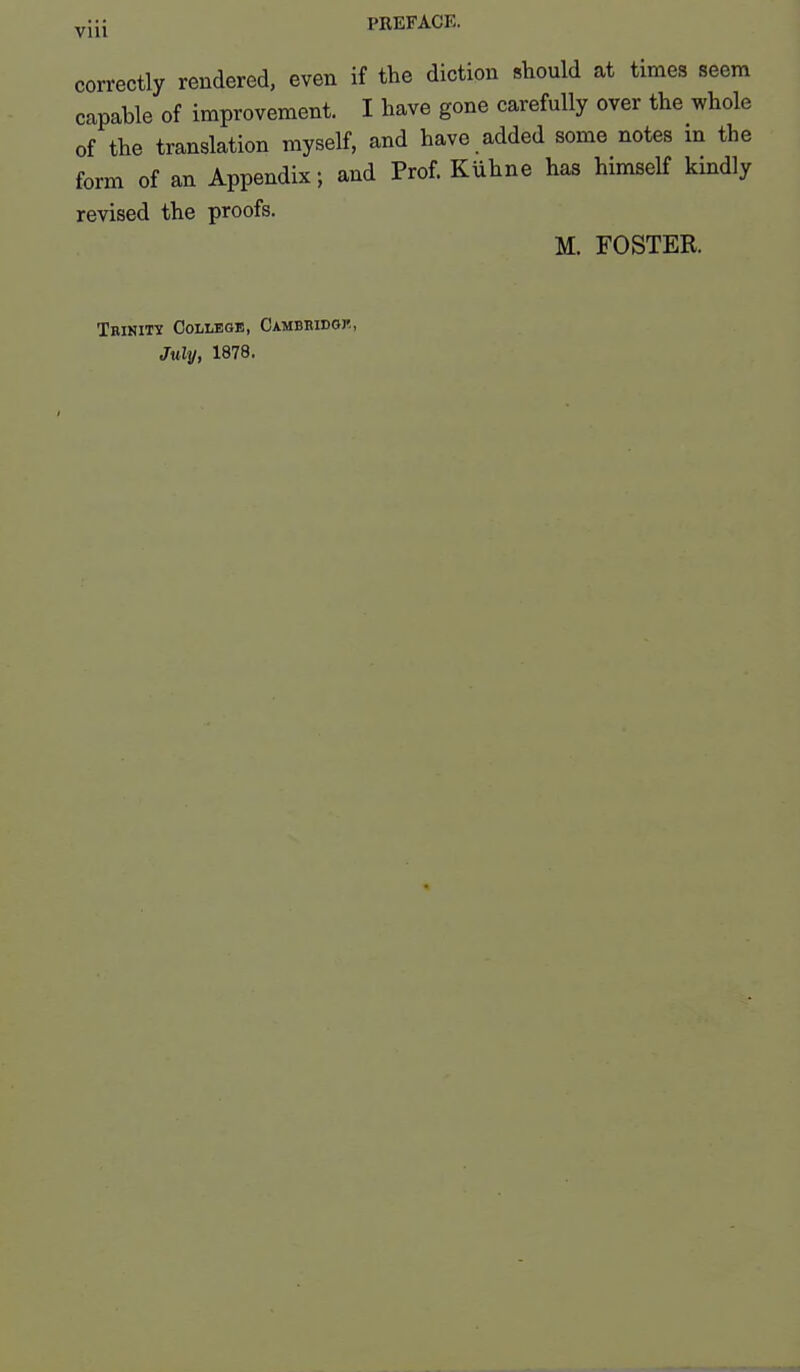 yjii PREFACE. correctly rendered, even if the diction should at times seem capable of improvement. I have gone carefully over the whole of the translation myself, and have added some notes in the form of an Appendix; and Prof. Kuhne has himself kindly revised the proofs. M. FOSTER. TRism College, Cambbidgj'., July, 1878.