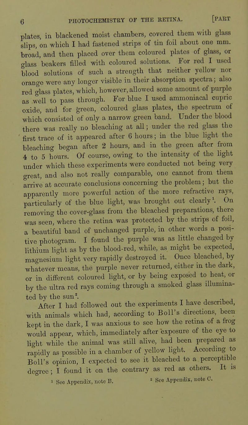 plates, in blackened moist chambers, covered them with glass slips, on which I had fastened strips of tin foil about one mm. broad, and then placed over them coloured plates of glass, or glass beakers filled with coloured solutions. For red I used blood solutions of such a streugth that neither yellow nor orange were any longer visible in their absorption spectra; also red glass plates, which, however, allowed some amount of purple as well to pass through. For blue I used ammoniacal cupric oxide, and for green, coloured glass plates, the spectrum of which consisted of only a narrow green band. Under the blood there was really no bleaching at all; under the red glass the ' first trace of it appeared after 6 hours; in the blue light the bleaching began after 2 hours, and in the green after from 4 to 5 hours. Of course, owing, to the intensity of the light under which these experiments were conducted not being very great, and also not really comparable, one cannot from them arrive at accurate conclusions concerning the problem; but the apparently more powerful action of the more refractive rays, particularly of the blue light, was brought out clearly \ On removing the cover-glass from the bleached preparations, there was seen, where the retina was protected by the strips of foil, a beautiful band of unchanged purple, in other words a posi- tive photogram. I found the purple was as little changed by lithium light as by the blood-red, while, as might be expected, magnesium light very rapidly destroyed it. Once bleached, by whatever means, the purple never returned, either in the dark, or in different coloured light, or by being exposed to heat, or by the ultra red rays coming through a smoked glass iUumma- ted by the sun. , -u j After I had followed out the experiments I have described, with animals which had, according to Boll's directions, been kept in the dark, I was anxious to see how the retma of a frog would appear, which, immediately after exposure of the eye to liaht while the animal was still alive, had been prepared as rapidly as possible in a chamber of yellow light. Accord mg to Boll's opinion, I expected to see it bleached to a perceptible degree; I found it on the contrary as red as others. It is