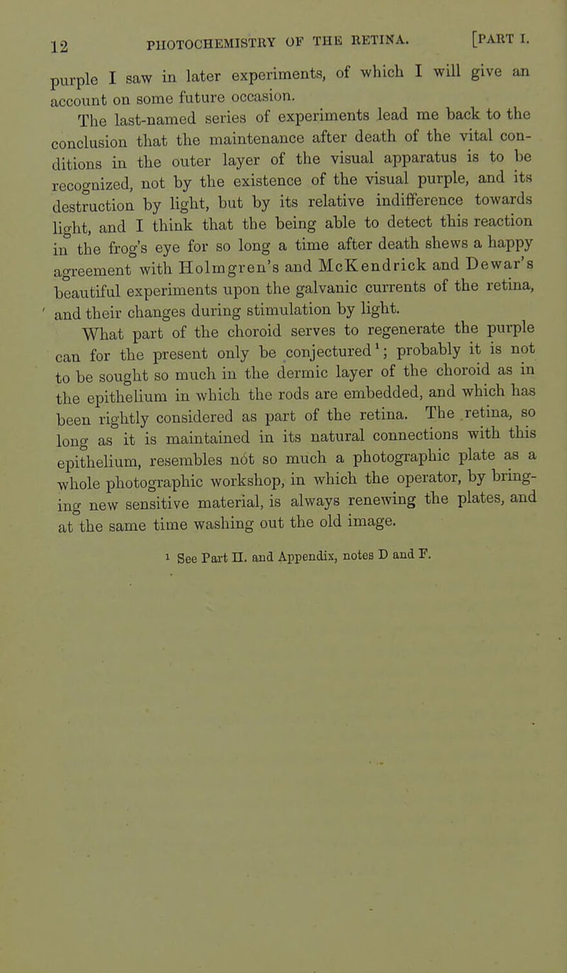 purple I saw in later experiments, of which I will give an account on some future occasion. The last-named series of experiments lead me back to the conclusion that the maintenance after death of the vital con- ditions in the outer layer of the visual apparatus is to be recognized, not by the existence of the visual purple, and its destruction by light, but by its relative indifference towards lio-ht, and I think that the being able to detect this reaction in the frog's eye for so long a time after death shews a happy aoi-eement with Holmgren's and McKendrick and Dewar's beautiful experiments upon the galvanic currents of the retina, and their changes during stimulation by light. What part of the choroid serves to regenerate the purple can for the present only be conjectured*; probably it is not to be sought so much in the dermic layer of the choroid as in the epithelium in which the rods are embedded, and which has been rightly considered as part of the retina. The retina, so long as it is maintained in its natural connections with this epithelium, resembles not so much a photographic plate as a whole photographic workshop, in which the operator, by bring- ing new sensitive material, is always renewing the plates, and at the same time washing out the old image. 1 See Part n. and Appendix, notes D and F.