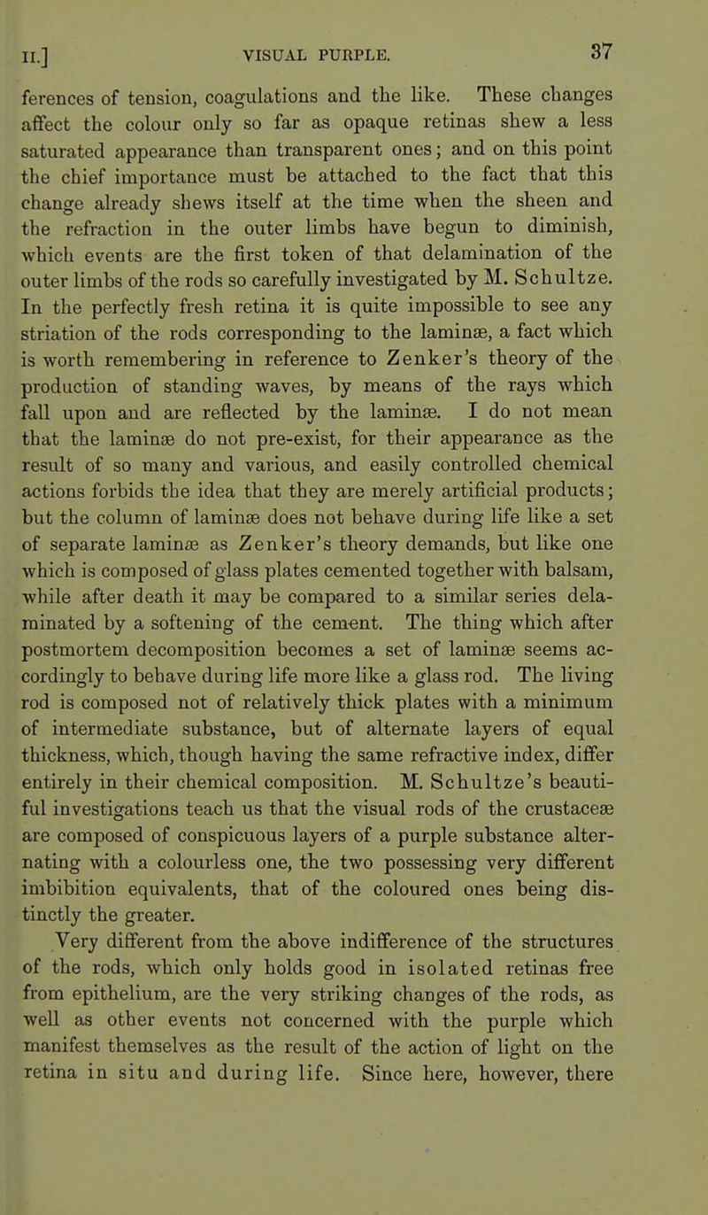 ferences of tension, coagulations and the like. These changes affect the colour only so far as opaque retinas shew a less saturated appearance than transparent ones; and on this point the chief importance must be attached to the fact that this change already shews itself at the time when the sheen and the refraction in the outer limbs have begun to diminish, which events are the first token of that delamination of the outer limbs of the rods so carefully investigated by M. Schultze. In the perfectly fresh retina it is quite impossible to see any striation of the rods corresponding to the laminae, a fact which is worth remembering in reference to Zenker's theory of the production of standing waves, by means of the rays which fall upon and are reflected by the laminae. I do not mean that the laminae do not pre-exist, for their appearance as the result of so many and various, and easily controlled chemical actions forbids the idea that they are merely artificial products; but the column of laminae does not behave during life like a set of separate lamin£e as Zenker's theory demands, but like one which is composed of glass plates cemented together with balsam, while after death it may be compared to a similar series dela- minated by a softening of the cement. The thing which after postmortem decomposition becomes a set of laminae seems ac- cordingly to behave during life more like a glass rod. The living rod is composed not of relatively thick plates with a minimum of intermediate substance, but of alternate layers of equal thickness, which, though having the same refractive index, differ entirely in their chemical composition. M. Schultze's beauti- ful investigations teach us that the visual rods of the crustaceae are composed of conspicuous layers of a purple substance alter- nating with a colourless one, the two possessing very different imbibition equivalents, that of the coloured ones being dis- tinctly the greater. Very different from the above indifference of the structures of the rods, which only holds good in isolated retinas free from epithelium, are the very striking changes of the rods, as well as other events not concerned with the purple which manifest themselves as the result of the action of light on the retina in situ and during life. Since here, however, there