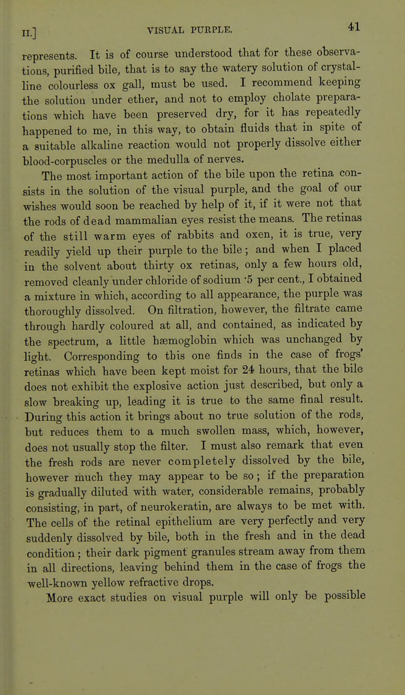 represents. It is of course understood that for these observa- tions, purified bile, that is to say the watery solution of crystal- line colourless ox gall, must be used. I recommend keeping the solution under ether, and not to employ chelate prepara- tions which have been preserved dry, for it has repeatedly happened to me, in this way, to obtain fluids that in spite of a suitable alkaline reaction would not properly dissolve either blood-corpuscles or the medulla of nerves. The most important action of the bile upon the retina con- sists in the solution of the visual purple, and the goal of our wishes would soon be reached by help of it, if it were not that the rods of dead mammalian eyes resist the means. The retinas of the still warm eyes of rabbits and oxen, it is true, very readily yield up their purple to the bile; and when I placed in the solvent about thirty ox retinas, only a few hours old, removed cleanly under chloride of sodium -5 per cent., I obtained a mixture in which, according to all appearance, the purple was thoroughly dissolved. On filtration, however, the filtrate came through hardly coloured at all, and contained, as indicated by the spectrum, a little haemoglobin which was unchanged by light. Corresponding to this one finds in the case of frogs' retinas which have been kept moist for 24 hours, that the bile does not exhibit the explosive action just described, but only a slow breaking up, leading it is true to the same final result. During this action it brings about no true solution of the rods, but reduces them to a much swollen mass, which, however, does not usually stop the filter. I must also remark that even the fresh rods are never completely dissolved by the bile, however nauch they may appear to be so; if the preparation is gradually diluted with water, considerable remains, probably consisting, in part, of neurokeratin, are always to be met with. The cells of the retinal epithelium are very perfectly and very suddenly dissolved by bile, both in the fresh and in the dead condition; their dark pigment granules stream away from them in all directions, leaving behind them in the case of frogs the well-known yellow refractive drops. More exact studies on visual purple will only be possible