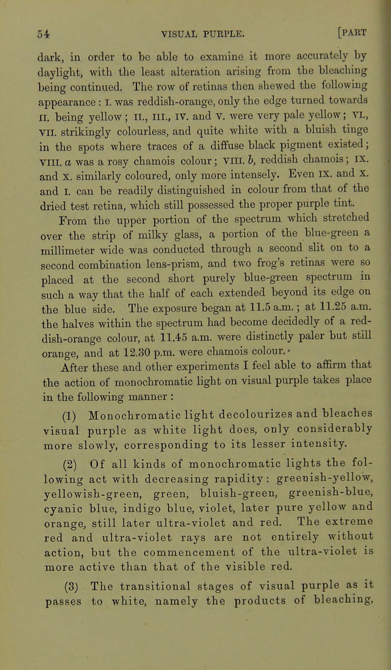 dark, in order to be able to examine it more accurately by dayligbt, with the least alteration arising from the bleaching being continued. The row of retinas then shewed the following appearance : I. was reddish-orange, only the edge turned towards II. being yellow; li., ill., IV. and v. were very pale yellow; vi., VII. strikingly colourless, and quite white with a bluish tinge in the spots where traces of a diffuse black pigment existed; Vin. a was a rosy chamois colour; Vlil. b, reddish chamois; ix. and X. similarly coloured, only more intensely. Even IX. and x. and I. can be readily distinguished in colour from that of the dried test retina, which still possessed the proper purple tint. From the upper portion of the spectrum which stretched over the strip of milky glass, a portion of the blue-green a millimeter wide was conducted through a second slit on to a second combination lens-prism, and two frog's retinas were so placed at the second short purely blue-green spectrum in such a way that the half of each extended beyond its edge on the blue side. The exposure began at 11.5 a.m.; at 11.25 a.m. the halves within the spectrum had become decidedly of a red- dish-orange colour, at 11.45 a.m. were distinctly paler but still orange, and at 12.80 p.m. were chamois colour. • After these and other experiments I feel able to affirm that the action of monochromatic light on visual purple takes place in the following manner : (1) Monochromatic light decolourizes and bleaches visual purple as white light does, only considerably more slowly, corresponding to its lesser intensity. (2) Of all kinds of monochromatic lights the fol- lowing act with decreasing rapidity: greenish-yellow, yellowish-green, green, bluish-green, greenish-blue, cyanic blue, indigo blue, violet, later pure yellow and orange, still later ultra-violet and red. The extreme red and ultra-violet rays are not entirely without action, but the commencement of the ultra-violet is more active than that of the visible red. (3) The transitional stages of visual purple as it passes to white, namely the products of bleaching,