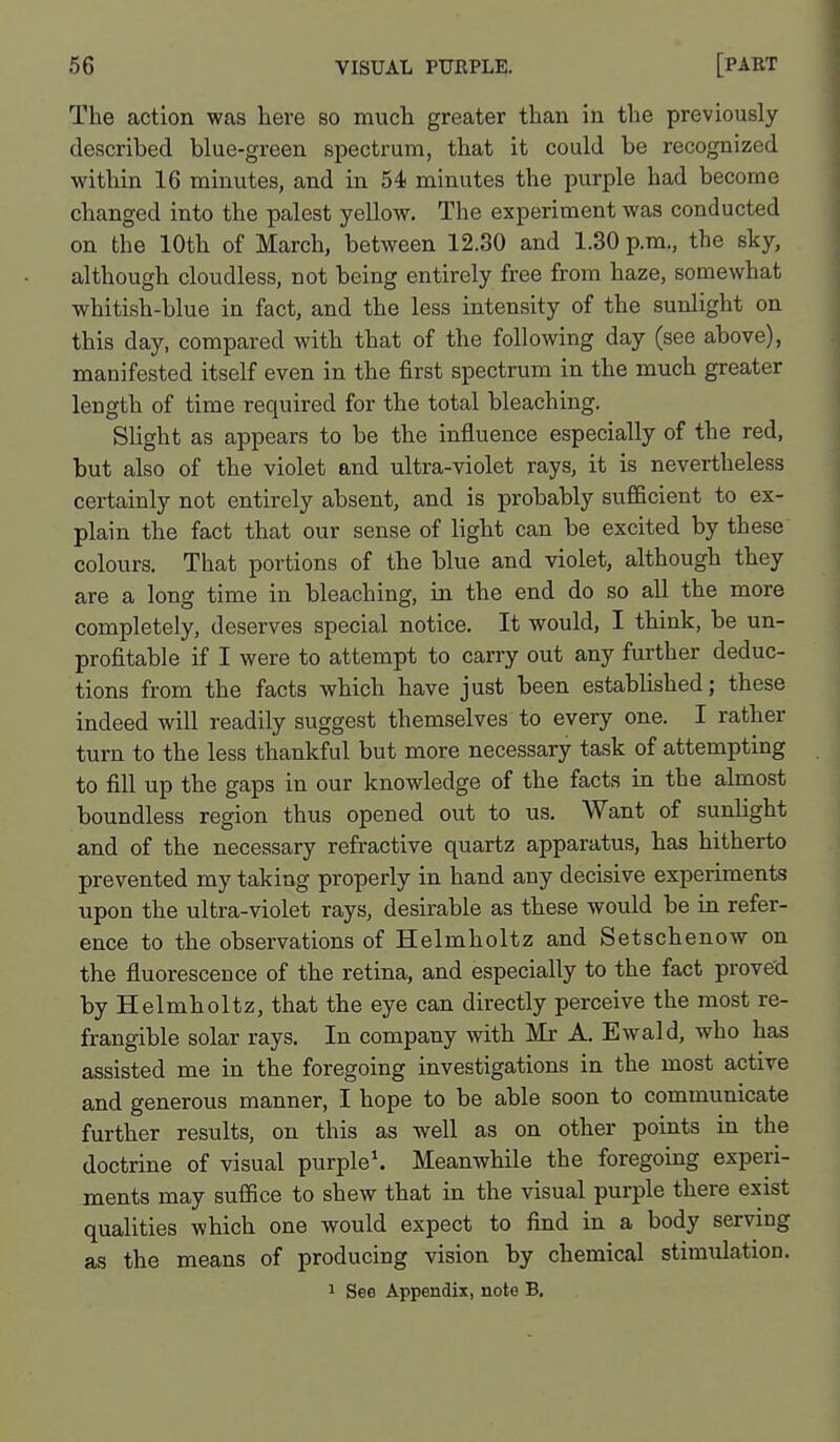 The action was here so much greater than in the previously described blue-green spectrum, that it could be recognized within 16 minutes, and in 54 minutes the purple had become changed into the palest yellow. The experiment was conducted on the 10th of March, between 12.30 and 1.30 p.m., the sky, although cloudless, not being entirely free from haze, somewhat whitish-blue in fact, and the less intensity of the sunlight on this day, compared with that of the following day (see above), manifested itself even in the first spectrum in the much greater length of time required for the total bleaching. Slight as appears to be the influence especially of the red, but also of the violet and ultra-violet rays, it is nevertheless certainly not entirely absent, and is probably sufficient to ex- plain the fact that our sense of light can be excited by these colours. That portions of the blue and violet, although they are a long time in bleaching, in the end do so all the more completely, deserves special notice. It would, I think, be un- profitable if I were to attempt to carry out any further deduc- tions from the facts which have just been established; these indeed will readily suggest themselves to every one. I rather turn to the less thankful but more necessary task of attempting to fill up the gaps in our knowledge of the facts in the almost boundless region thus opened out to us. Want of sunlight and of the necessary refractive quartz apparatus, has hitherto prevented my taking properly in hand any decisive experiments upon the ultra-violet rays, desirable as these would be in refer- ence to the observations of Helmholtz and Setschenow on the fluorescence of the retina, and especially to the fact proved by Helmholtz, that the eye can directly perceive the most re- frangible solar rays. In company with Mr A. Ewald, who has assisted me in the foregoing investigations in the most active and generous manner, I hope to be able soon to communicate further results, on this as well as on other points in the doctrine of visual purple\ Meanwhile the foregoing experi- ments may suffice to shew that in the visual purple there exist qualities which one would expect to find in a body serving as the means of producing vision by chemical stimulation.