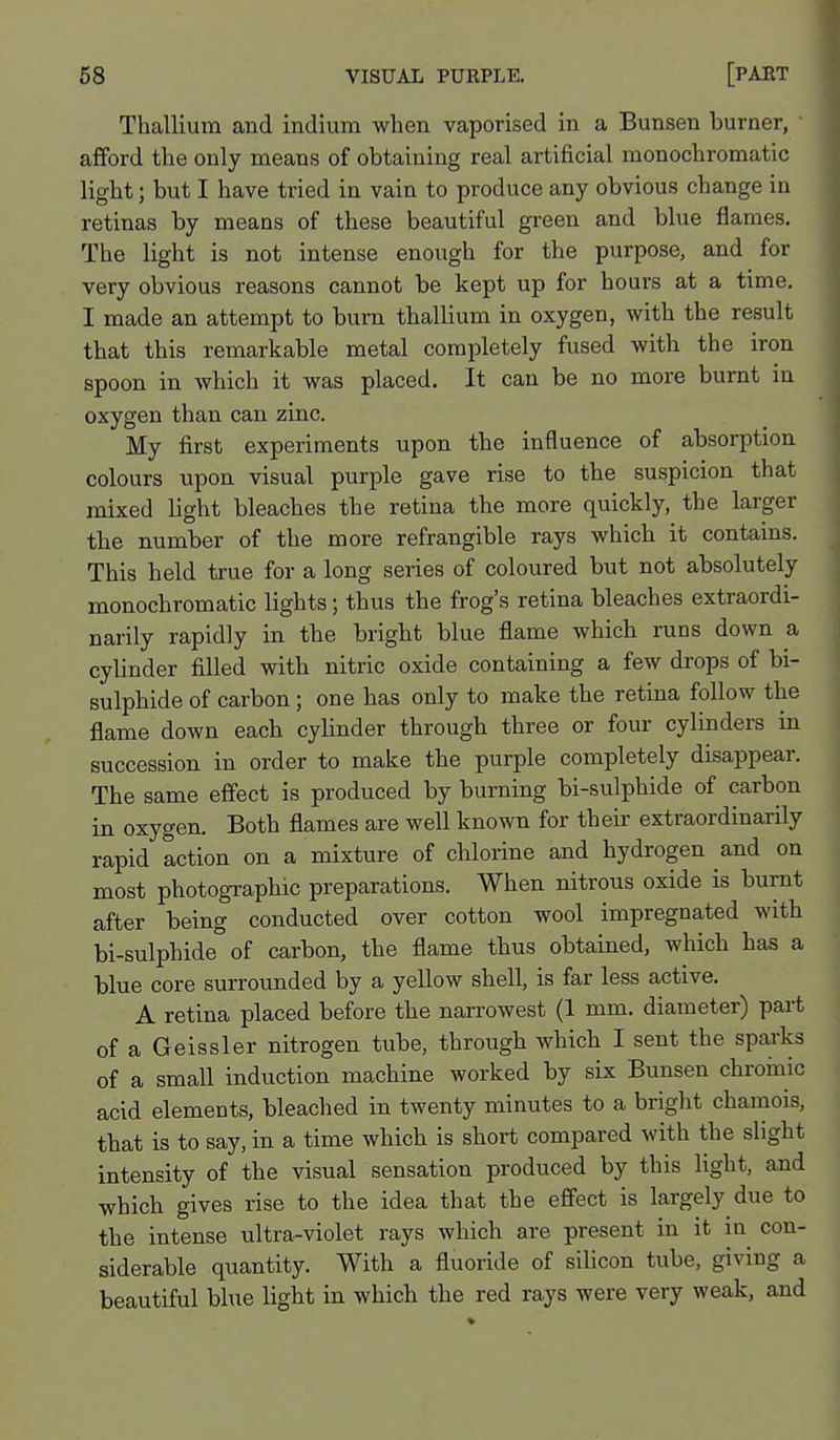 Thallium and indium when vaporised in a Bunsen burner, afford the only means of obtaining real artificial monochromatic light; but I have tried in vain to produce any obvious change in retinas by means of these beautiful green and blue flames. The light is not intense enough for the purpose, and for very obvious reasons cannot be kept up for hours at a time, I made an attempt to bum thallium in oxygen, with the result that this remarkable metal completely fused with the iron spoon in which it was placed. It can be no more burnt in oxygen than can zinc. My first experiments upon the influence of absorption colours upon visual purple gave rise to the suspicion that mixed light bleaches the retina the more quickly, the larger the number of the more refrangible rays which it contains. This held true for a long series of coloured but not absolutely monochromatic lights; thus the frog's retina bleaches extraordi- narily rapidly in the bright blue flame which runs down a cylinder filled with nitric oxide containing a few drops of bi- sulphide of carbon; one has only to make the retina follow the flame down each cylinder through three or four cylinders in succession in order to make the purple completely disappear. The same effect is produced by burning bi-sulphide of carbon in oxygen. Both flames are well known for their extraordinarily rapid action on a mixture of chlorine and hydrogen and on most photographic preparations. When nitrous oxide is burnt after being conducted over cotton wool impregnated with bi-sulphide of carbon, the flame thus obtained, which has a blue core surrounded by a yellow shell, is far less active, A retina placed before the narrowest (1 mm. diameter) part of a Geissler nitrogen tube, through which I sent the sparks of a smaU induction machine worked by six Bunsen chroinic acid elements, bleached in twenty minutes to a bright chamois, that is to say, in a time which is short compared with the slight intensity of the visual sensation produced by this light, and which gives rise to the idea that the effect is largely due to the intense ultra-violet rays which are present in it in con- siderable quantity. With a fluoride of silicon tube, giving a beautiful blue light in which the red rays were very weak, and
