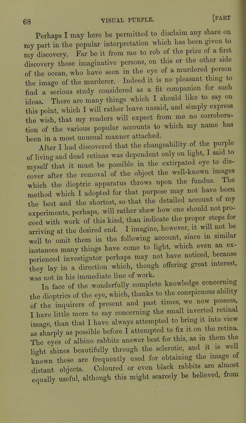 Perhaps I may here be permitted to disclaim any share on my part in the popular interpretation which has been given to my discovery. Far be it from me to rob of the prize of a first discovery those imaginative persons, on this or the other side of the ocean, who have seen in the eye of a murdered person the image of the murderer. Indeed it is no pleasant thing to find a serious study considered as a fit companion for such ideas. There are many things which I should like to say on this point, which I will rather leave unsaid, and simply express the wish, that my readers will expect from me no corrobora- tion of the various popular accounts to which my name has been in a most unusual manner attached. After I had discovered that the changeability of the purple of living and dead retinas was dependent only on light, I said to myself that it must be possible in the extirpated eye to dis- cover after the removal of the object the well-known images which the dioptric apparatus throws upon the fundus, ihe method which I adopted for that purpose may not have been the best and the shortest, so that the detailed account of my experiments, perhaps, will rather shew how one should not pro- ceed with work of this kind, than indicate the proper steps for arriving at the desired end. I imagine, however, it wiU not be well to omit them in the following account, since in similar instances many things have come to light, which even an ex- perienced investigator perhaps may not have noticed, because they lay in a direction which, though offering great mterest, was not in his immediate line of work. In face of the wonderfully complete knowledge concerning the dioptrics of the eye, which, thanks to the conspicuous abihty of the inquirers of present and past times, we now possess I have little more to say concerning the small inverted retmal imacre, than that I have always attempted to bring it into view as sharply as possible before I attempted to fix it on the retina. The eyes of albino rabbits answer best for this, as m them the light shines beautifully through the sclerotic, and it is well known these are frequently used for obtaining the image of distant objects. Coloured or even black rabbits are almost equally useful, although this might scarcely be beUeved, from