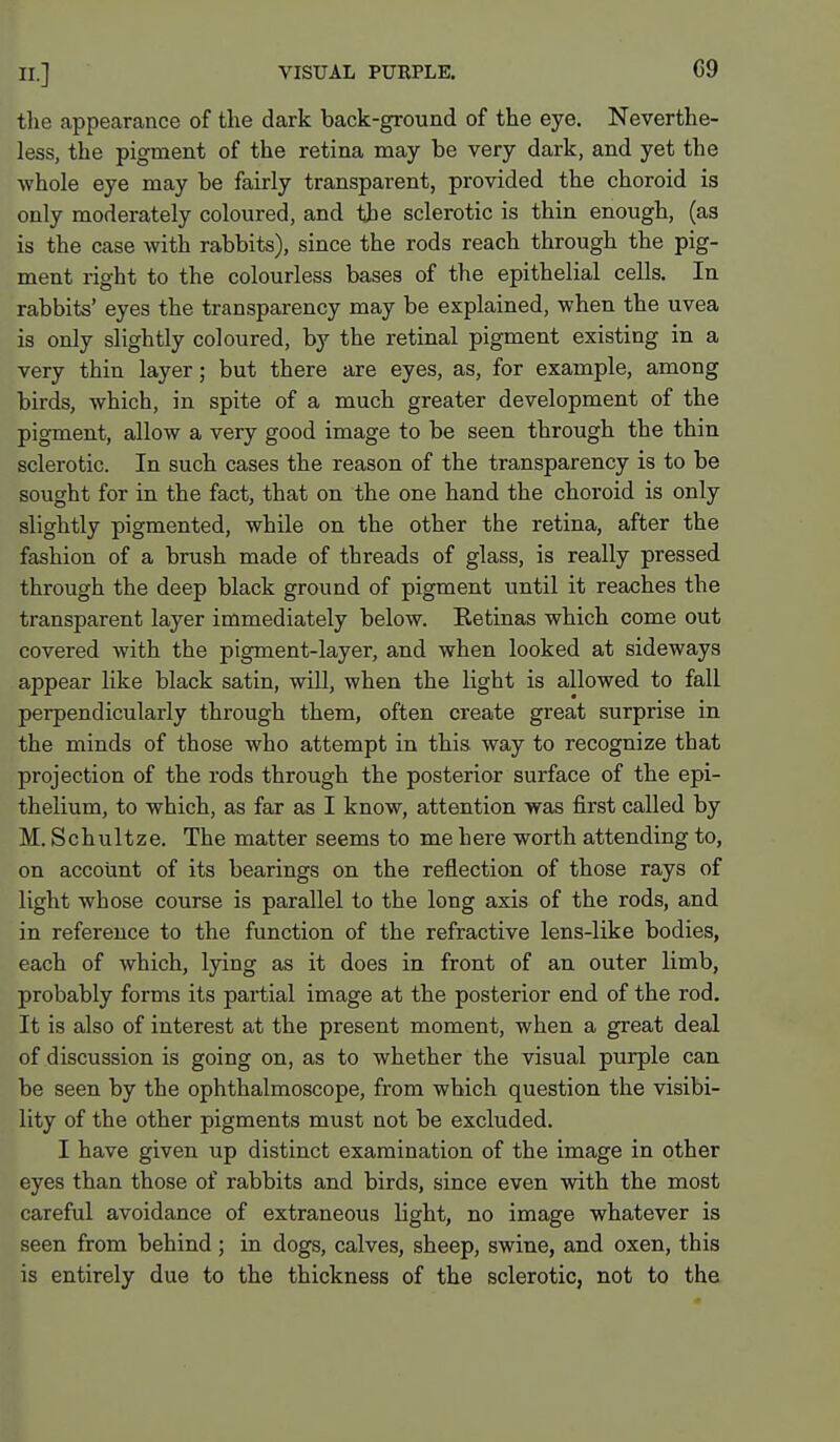 the appearance of the dark back-ground of the eye. Neverthe- less, the pigment of the retina may be very dark, and yet the whole eye may be fairly transparent, provided the choroid is only moderately coloured, and the sclerotic is thin enough, (as is the case with rabbits), since the rods reach through the pig- ment right to the colourless bases of the epithelial cells. In rabbits' eyes the transparency may be explained, when the uvea is only slightly coloured, by the retinal pigment existing in a very thin layer; but there are eyes, as, for example, among birds, which, in spite of a much greater development of the pigment, allow a very good image to be seen through the thin sclerotic. In such cases the reason of the transparency is to be sought for in the fact, that on the one hand the choroid is only slightly pigmented, while on the other the retina, after the fashion of a brush made of threads of glass, is really pressed through the deep black ground of pigment until it reaches the transparent layer immediately below. Retinas which come out covered with the pigment-layer, and when looked at sideways appear like black satin, will, when the light is allowed to fall perpendicularly through them, often create great surprise in the minds of those who attempt in this way to recognize that projection of the rods through the posterior surface of the epi- thelium, to which, as far as I know, attention was first called by M. Schultze. The matter seems to me here worth attending to, on account of its bearings on the reflection of those rays of light whose course is parallel to the long axis of the rods, and in reference to the function of the refractive lens-like bodies, each of which, lying as it does in front of an outer limb, probably forms its partial image at the posterior end of the rod. It is also of interest at the present moment, when a great deal of discussion is going on, as to whether the visual purple can be seen by the ophthalmoscope, from which question the visibi- lity of the other pigments must not be excluded. I have given up distinct examination of the image in other eyes than those of rabbits and birds, since even with the most careful avoidance of extraneous light, no image whatever is seen from behind; in dogs, calves, sheep, swine, and oxen, this is entirely due to the thickness of the sclerotic, not to the