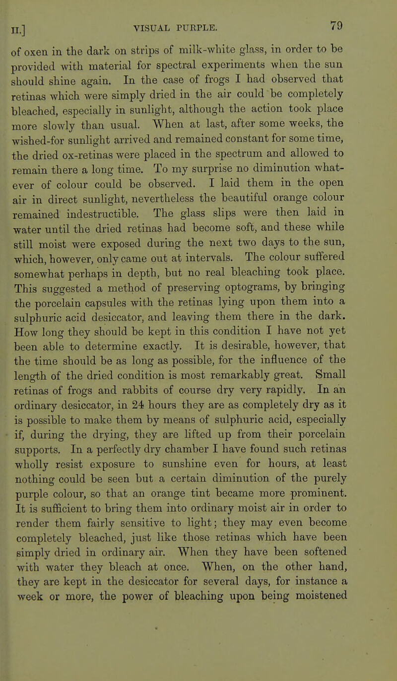 of oxen in the dark on strips of milk-white glass, in order to be provided with material for spectral experiments when the sun should shine again. In the case of frogs I had observed that retinas which were simply dried in the air could be completely bleached, especially in sunlight, although the action took place more slowly than usual. When at last, after some weeks, the wished-for sunlight arrived and remained constant for some time, the dried ox-retinas were placed in the spectrum and allowed to remain there a long time. To my surprise no diminution what- ever of colour could be observed. I laid them in the open air in direct sunlight, nevertheless the beautiful orange colour remained indestructible. The glass slips were then laid in water until the dried retinas had become soft, and these while still moist were exposed during the next two days to the sun, which, however, only came out at intervals. The colour suffered somewhat perhaps in depth, but no real bleaching took place. This suggested a method of preserving optograms, by bringing the porcelain capsules with the retinas lying upon them into a sulphuric acid desiccator, and leaving them there in the dark. How long they should be kept in this condition I have not yet been able to determine exactly. It is desirable, however, that the time should be as long as possible, for the influence of the length of the dried condition is most remarkably great. Small retinas of frogs and rabbits of course dry very rapidly. In an ordinary desiccator, in 24 hours they are as completely dry as it is possible to make them by means of sulphuric acid, especially if, during the drying, they are lifted up from their porcelain supports. In a perfectly dry chamber I have found such retinas wholly resist exposure to sunshine even for hours, at least nothing could be seen but a certain diminution of the purely purple colour, so that an orange tint became more prominent. It is sufficient to bring them into ordinary moist air in order to render them fairly sensitive to light; they may even become completely bleached, just like those retinas which have been simply dried in ordinary air. When they have been softened with water they bleach at once. When, on the other hand, they are kept in the desiccator for several days, for instance a week or more, the power of bleaching upon being moistened