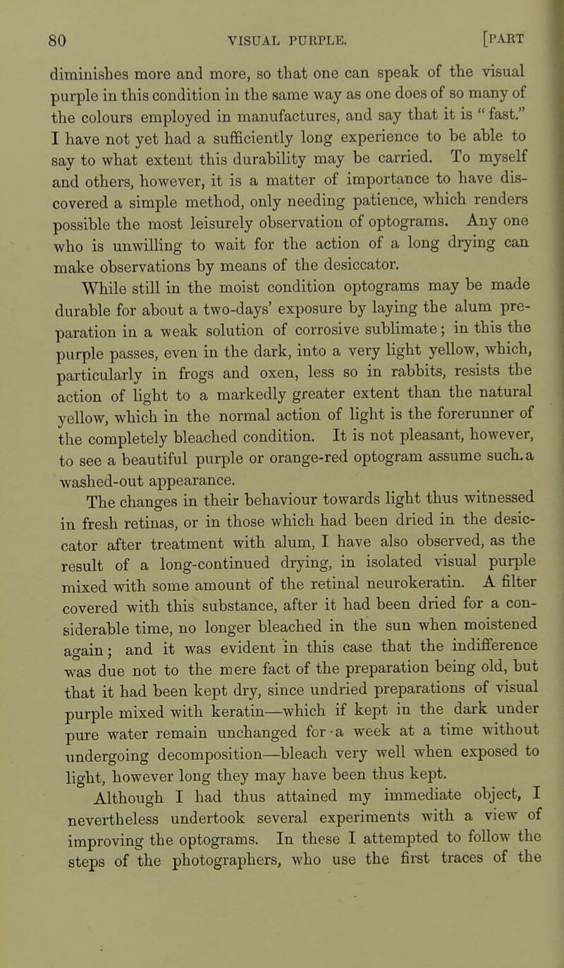 diminishes more and more, so that one can speak of the visual purple in this condition in the same way as one does of so many of the colours employed in manufactures, and say that it is  fast. I have not yet had a sufficiently long experience to be able to say to what extent this durability may be carried. To myself and others, however, it is a matter of importance to have dis- covered a simple method, only needing patience, which renders possible the most leisurely observation of optograms. Any one who is unwilling to wait for the action of a long drying can make observations by means of the desiccator. While still in the moist condition optograms may be made durable for about a two-days' exposure by laying the alum pre- paration in a weak solution of corrosive sublimate; in this the purple passes, even in the dark, into a very light yellow, which, particularly in frogs and oxen, less so in rabbits, resists the action of light to a markedly greater extent than the natural yellow, which in the normal action of light is the foreruimer of the completely bleached condition. It is not pleasant, however, to see a beautiful purple or orange-red optogram assume such, a washed-out appearance. The changes in their behaviour towards light thus witnessed in fresh retinas, or in those which had been dried in the desic- cator after treatment with alum, I have also observed, as the result of a long-continued drying, in isolated visual purple mixed with some amount of the retinal neurokeratin. A filter covered with this substance, after it had been dried for a con- siderable time, no longer bleached in the sun when moistened again; and it was evident in this case that the indifference was due not to the mere fact of the preparation being old, but that it had been kept dry, since undried preparations of visual purple mixed with keratin—which if kept in the dark under pure water remain unchanged for-a week at a time without undergoing decomposition—bleach very well when exposed to light, however long they may have been thus kept. Although I had thus attained my immediate object, I nevertheless undertook several experiments with a view of improving the optograms. In these I attempted to follow the steps of the photographers, who use the first traces of the