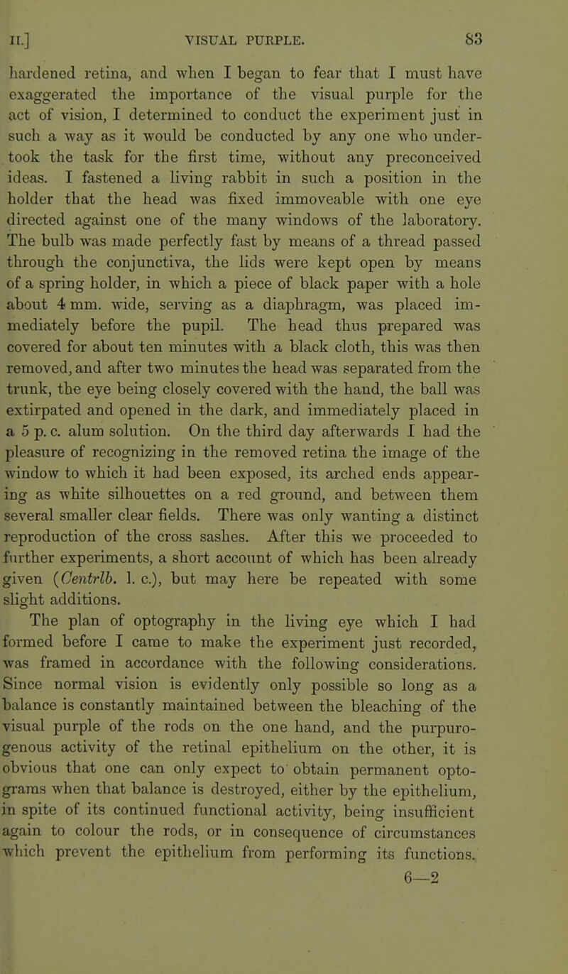 hardened retina, and when I began to fear that I must have exaggerated the importance of the visual purple for the act of vision, I determined to conduct the experiment just in such a way as it would be conducted by any one who under- took the task for the first time, withotit any preconceived ideas. I fastened a living rabbit in such a position in the holder that the head was fixed immoveable with one eye dii'ected against one of the many windows of the laboratory. The bulb was made perfectly fast by means of a thread passed through the conjunctiva, the lids were kept open by means of a spring holder, in which a piece of black paper with a hole about 4 mm. wide, serving as a diaphragm, was placed im- mediately before the pupil. The head thus prepared was covered for about ten minutes with a black cloth, this was then removed, and after two minutes the head was separated from the trunk, the eye being closely covered with the hand, the ball was extirpated and opened in the dark, and immediately placed in a 5 p. c. alum solution. On the third day afterwards I had the pleasure of recognizing in the removed retina the image of the window to which it had been exposed, its arched ends appear- ing as white silhouettes on a red ground, and between them several smaller clear fields. There was only wanting a distinct reproduction of the cross sashes. After this we proceeded to further experiments, a short account of which has been already given {Centrlb. 1. c), but may here be repeated with some slight additions. The plan of optography in the living eye which I had formed before I came to make the experiment just recorded, was framed in accordance with the following considerations. Since normal vision is evidently only possible so long as a balance is constantly maintained between the bleaching of the visual pui-ple of the rods on the one hand, and the purpuro- genous activity of the retinal epithelium on the other, it is obvious that one can only expect to obtain permanent opto- grams when that balance is destroyed, either by the epithelium, in spite of its continued functional activity, being insufficient again to colour the rods, or in consequence of circumstances which prevent the epithelium from performing its functions. 6—2