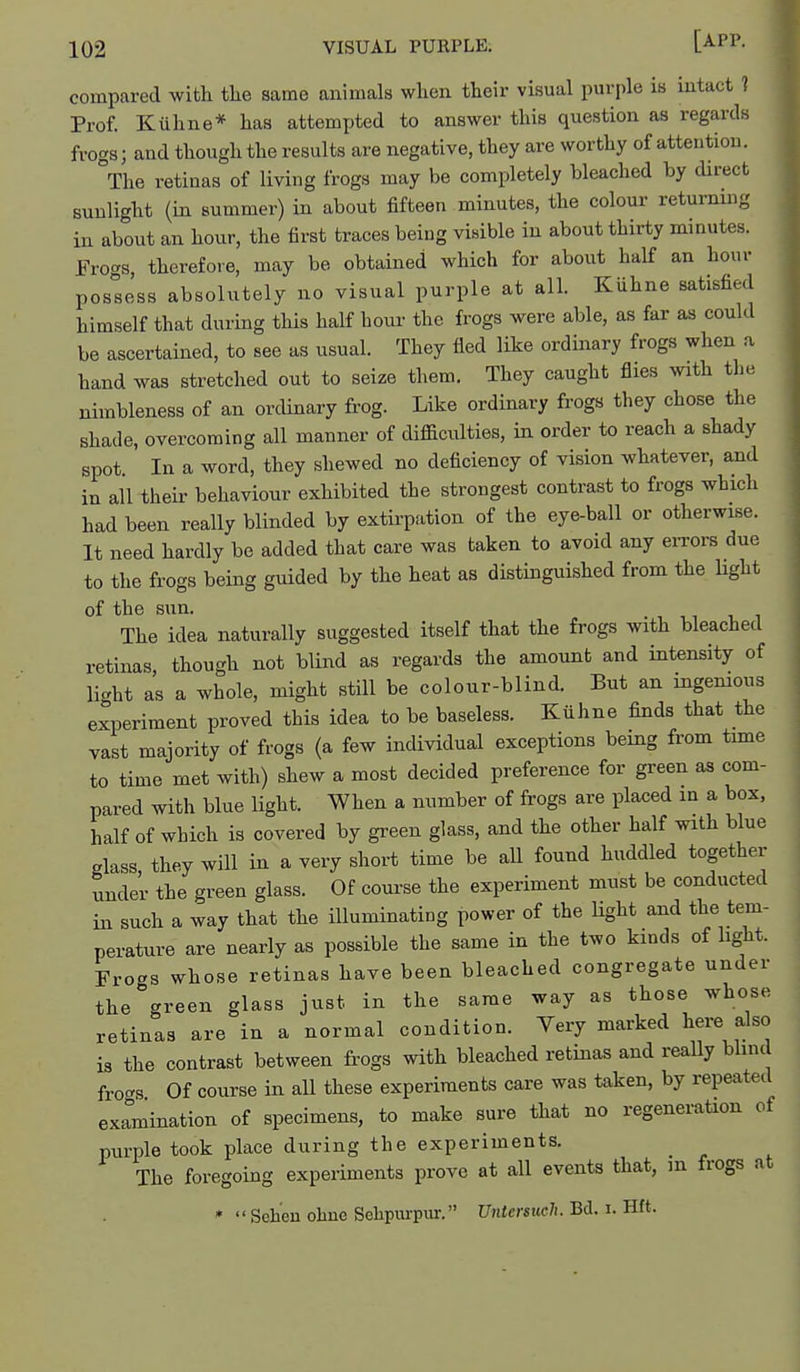 compared with tlie same animals when their visual purple is intact ] Prof. Kiihne* has attemi^ted to answer this question as regards frogs; and though the results are negative, they are worthy of attention. The retinas of living frogs may be completely bleached by direct sunlight (in summer) in about fifteen minutes, the colour returning in about an hour, the first traces being visible in about thirty minutes. Fro-s therefore, may be obtained which for about half an hour possess absolutely no visual purple at alh Kiihne satisfied himself that during this half hour the frogs were able, as far as could be ascertained, to see as usual. They fled like ordinary frogs when a hand was stretched out to seize them. They caught flies with the nimbleness of an ordinary frog. Like ordinary frogs they chose the shade, overcoming all manner of difficulties, in order to reach a shady spot In a word, they shewed no deficiency of vision whatever, and in all their behaviour exhibited the strongest contrast to frogs which had been really blinded by extirpation of the eye-ball or otherwise. It need hardly be added that care was taken to avoid any eiTors due to the frogs being guided by the heat as distinguished from the light of the sun. The idea naturally suggested itself that the frogs with bleached retinas, though not blind as regards the amount and intensity of light as a whole, might still be colour-blind. But an mgemous experiment proved this idea to be baseless. Kiihne finds that the vast majority of frogs (a few individual exceptions being from time to time met with) shew a most decided preference for green as com- pared with blue light. When a number of frogs are placed in a box, half of which is covered by green glass, and the other half with blue glass, they will in a very short time be all found huddled together under the green glass. Of course the experiment must be conducted in such a way that the illuminating power of the Ught and the tem- perature are nearly as possible the same in the two kinds of hght. Frogs whose retinas have been bleached congregate under the green glass just in the same way as those whose retinas are in a normal condition. Very marked here also is the contrast between frogs with bleached retinas and really blind frocrs Of course in all these experiments care was taken, by repeated examination of specimens, to make sure that no regeneration of purple took place during the experiments. _ The foregoing experiments prove at all events that, in frogs at *  Sehen ohne Sehpinpm-. Untersuclt. Bd. i. Hft.
