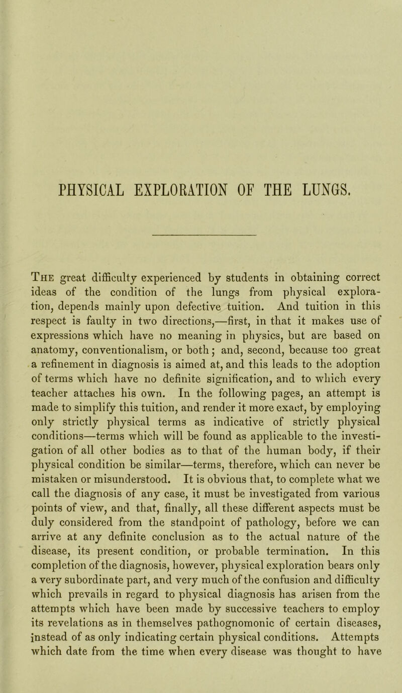 PHYSICAL EXPLORATION OF THE LUNGS. The great difficulty experienced by students in obtaining correct ideas of the condition of the lungs from physical explora- tion, depends mainly upon defective tuition. And tuition in this respect is faulty in two directions,—first, in that it makes use of expressions which have no meaning in physics, but are based on anatomy, conventionalism, or both; and, second, because too great a refinement in diagnosis is aimed at, and this leads to the adoption of terms which have no definite signification, and to which every teacher attaches his own. In the following pages, an attempt is made to simplify this tuition, and render it more exact, by employing only strictly physical terms as indicative of strictly physical conditions—terms which will be found as applicable to the investi- gation of all other bodies as to that of the human body, if their physical condition be similar—terms, therefore, which can never be mistaken or misunderstood. It is obvious that, to complete what we call the diagnosis of any case, it must be investigated from various points of view, and that, finally, all these different aspects must be duly considered from the standpoint of pathology, before we can arrive at any definite conclusion as to the actual nature of the disease, its present condition, or probable termination. In this completion of the diagnosis, however, physical exploration bears only a very subordinate part, and very much of the confusion and difficulty which prevails in regard to physical diagnosis has arisen from the attempts which have been made by successive teachers to employ its revelations as in themselves pathognomonic of certain diseases, instead of as only indicating certain physical conditions. Attempts which date from the time when every disease was thought to have