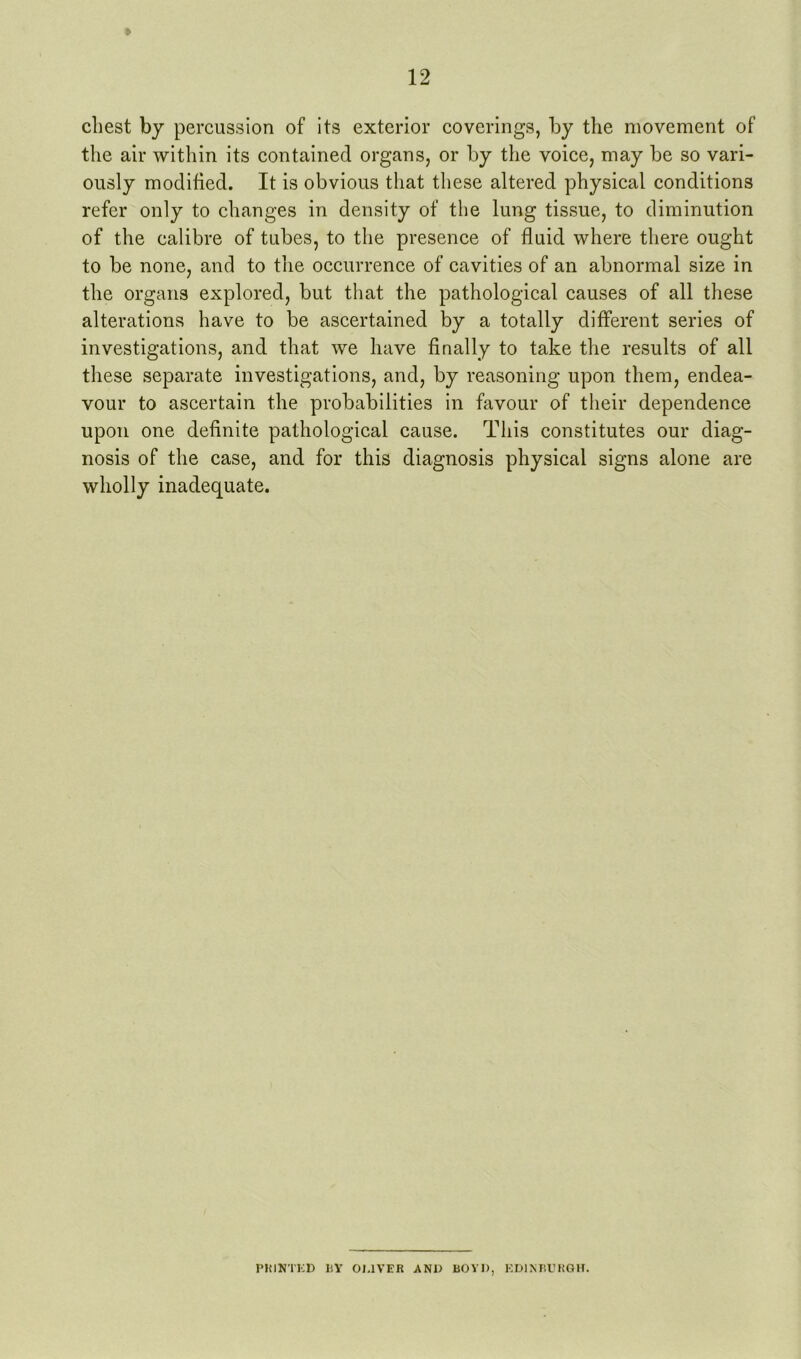 chest by percussion of its exterior coverings, by the movement of the air within its contained organs, or by the voice, may be so vari- ously modified. It is obvious that these altered physical conditions refer only to changes in density of the lung tissue, to diminution of the calibre of tubes, to the presence of fluid where there ought to be none, and to the occurrence of cavities of an abnormal size in the organs explored, but that the pathological causes of all these alterations have to be ascertained by a totally different series of investigations, and that we have finally to take the results of all these separate investigations, and, by reasoning upon them, endea- vour to ascertain the probabilities in favour of their dependence upon one definite pathological cause. This constitutes our diag- nosis of the case, and for this diagnosis physical signs alone are wholly inadequate. PHINTKD UY 01,1VEB AN1> BOYD, KDlMiUKOH.
