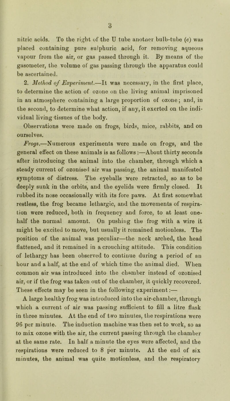 nitric acids. To the right of the U tube anotner bulb-tube (c) was placed containing pure sulphuric acid, for removing aqueous vapour from the air, or gas passed through it. By means of the gasometer, the volume of gas passing through the apparatus could be ascertained. 2. Method of Experiment.—It was necessary, in the first place, to determine the action of ozone on the living animal imprisoned in an atmosphere containing a large proportion of ozone; and, in the second, to determine what action, if any, it exerted on the indi- vidual living tissues of the body. Observations were made on frogs, birds, mice, rabbits, and on ourselves. Frogs.—Numerous experiments were made on frogs, and the general effect on these animals is as follows :—About thirty seconds after introducing the animal into the chamber, through which a steady current of ozonised air was passing, the animal manifested symptoms of distress. The eyeballs were retracted, so as to be deeply sunk in the orbits, and the eyelids were firmly closed. It rubbed its nose occasionally with its fore paws. At first somewhat restless, the frog became lethargic, and the movements of respira- tion were reduced, both in frequency and force, to at least one- half the normal amount. On pushing the frog with a wire it might be excited to move, but usually it remained motionless. The position of the animal was peculiar—the neck arched, the head flattened, and it remained in a crouching attitude. This condition of lethargy has been observed to continue during a period of an hour and a half, at the end of which time the animal died. When common air was introduced into the chamber instead of ozonised air, or if the frog was taken out of the chamber, it quickly recovered. These effects may be seen in the following experiment:— A large healthy frog was introduced into the air-chamber, through which a current of air was passing sufficient to fill a litre flask in three minutes. At the end of two minutes, the respirations were 96 per minute. The induction machine was then set to work, so as to mix ozone with the air, the current passing through the chamber at the same rate. In half a minute the eyes were affected, and the respirations were reduced to 8 per minute. At the end of six minutes, the animal was quite motionless, and the respiratory