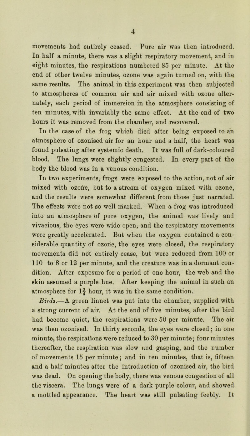 movements had entirely ceased. Pure air was then introduced. In half a minute, there was a slight respiratory movement, and in eight minutes, the respirations numbered 85 per minute. At the end of other twelve minutes, ozone was again turned on, with the same results. The animal in this experiment was then subjected to atmospheres of common air and air mixed with ozone alter- nately, each period of immersion in the atmosphere consisting of ten minutes, with invariably the same effect. At the end of two hours it was removed from the chamber, and recovered. In the case of the frog which died after being exposed to an atmosphere of ozonised air for an hour and a half, the heart was found pulsating after systemic death. It was full of dark-coloured blood. The lungs were slightly congested. In every part of the body the blood was in a venous condition. In two experiments, frogs were exposed to the action, not of air mixed with ozone, but to a stream of oxygen mixed with ozone, and the results were somewhat different from those just narrated. The effects were not so well marked. When a frog was introduced into an atmosphere of pure oxygen, the animal was lively and vivacious, the eyes were wide open, and the respiratory movements were greatly accelerated. But when the oxygen contained a con- siderable quantity of ozone, the eyes were closed, the respiratory movements did not entirely cease, but were reduced from 100 or 110 to 8 or 12 per minute, and the creature was in a dormant con- dition. After exposure for a period of one hour, the web and the skin assumed a purple hue. After keeping the animal in such an atmosphere for If hour, it was in the same condition. Birds.—A green linnet was put into the chamber, supplied with a strong current of air. At the end of five minutes, after the bird had become quiet, the respirations were 50 per minute. The air was then ozonised. In thirty seconds, the eyes were closed; in one minute, the respirations were reduced to 30 per minute; four minutes thereafter, the respiration was slow and gasping, and the number of movements 15 per minute; and in ten minutes, that is, fifteen and a half minutes after the introduction of ozonised air, the bird was dead. On opening the body, there was venous congestion of all the viscera. The lungs were of a dark purple colour, and showed a mottled appearance. The heart was still pulsating feebly. It