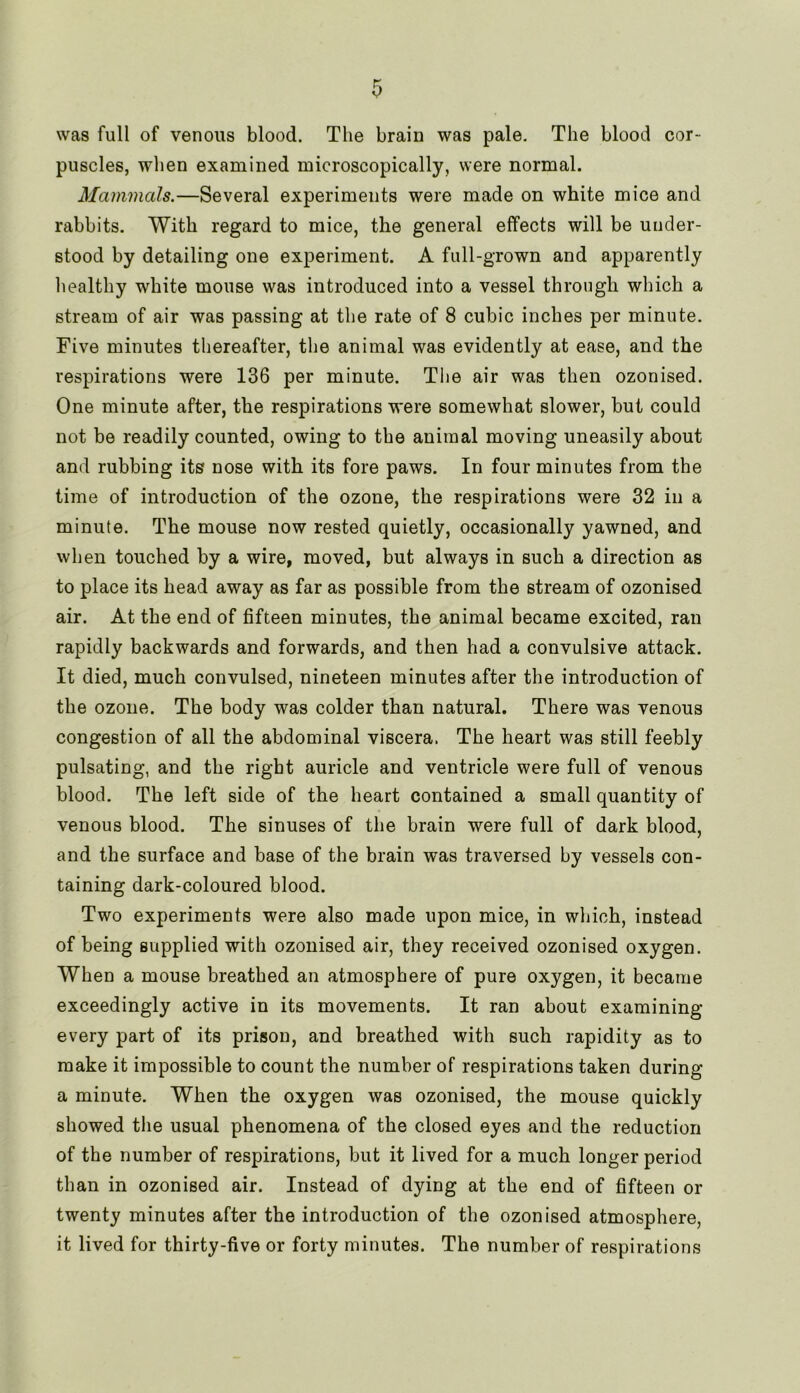 was full of venous blood. The brain was pale. The blood cor- puscles, when examined microscopically, were normal. Mammals.—Several experiments were made on white mice and rabbits. With regard to mice, the general effects will be under- stood by detailing one experiment. A full-grown and apparently healthy white mouse was introduced into a vessel through which a stream of air was passing at the rate of 8 cubic inches per minute. Five minutes thereafter, the animal was evidently at ease, and the respirations were 136 per minute. The air was then ozonised. One minute after, the respirations were somewhat slower, but could not be readily counted, owing to the animal moving uneasily about and rubbing its nose with its fore paws. In four minutes from the time of introduction of the ozone, the respirations were 32 in a minute. The mouse now rested quietly, occasionally yawned, and when touched by a wire, moved, but always in such a direction as to place its head away as far as possible from the stream of ozonised air. At the end of fifteen minutes, the animal became excited, ran rapidly backwards and forwards, and then had a convulsive attack. It died, much convulsed, nineteen minutes after the introduction of the ozone. The body was colder than natural. There was venous congestion of all the abdominal viscera. The heart was still feebly pulsating, and the right auricle and ventricle were full of venous blood. The left side of the heart contained a small quantity of venous blood. The sinuses of the brain were full of dark blood, and the surface and base of the brain was traversed by vessels con- taining dark-coloured blood. Two experiments were also made upon mice, in which, instead of being supplied with ozonised air, they received ozonised oxygen. When a mouse breathed an atmosphere of pure oxygen, it became exceedingly active in its movements. It ran about examining every part of its prison, and breathed with such rapidity as to make it impossible to count the number of respirations taken during a minute. When the oxygen was ozonised, the mouse quickly showed the usual phenomena of the closed eyes and the reduction of the number of respirations, but it lived for a much longer period than in ozonised air. Instead of dying at the end of fifteen or twenty minutes after the introduction of the ozonised atmosphere, it lived for thirty-five or forty minutes. The number of respirations