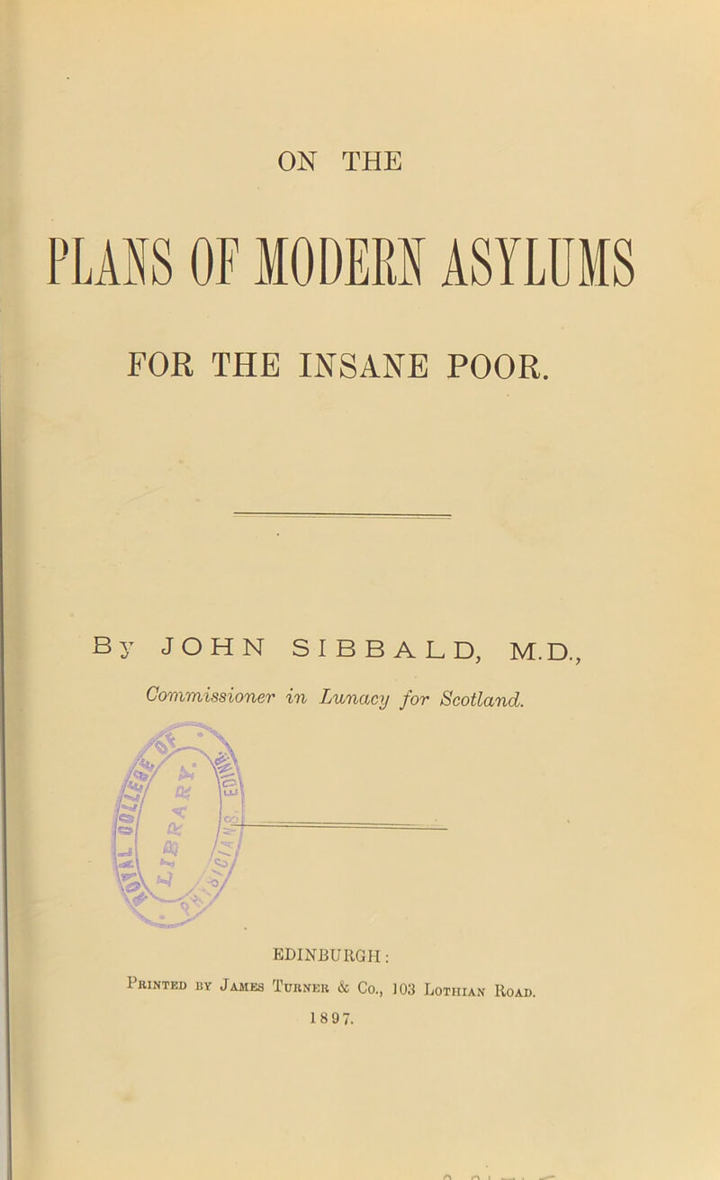 ON THE PLANS OF MODERN ASYLUMS FOR THE INSANE POOR. By JOHN SIBBALD, M.D., Commissioner in Lunacy for Scotland. Printed by James Turner & Co., 103 Lothian Road. 1897.