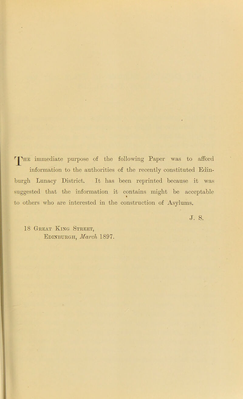 rJ^HE immediate purpose of the following Paper was to afford information to the authorities of the recently constituted Edin- burgh Lunacy District. It has been reprinted because it was suggested that the information it contains might be acceptable to others who are interested in the construction of Asylums. 18 Great King Street, Edinburgh, March 1897. •J. S.