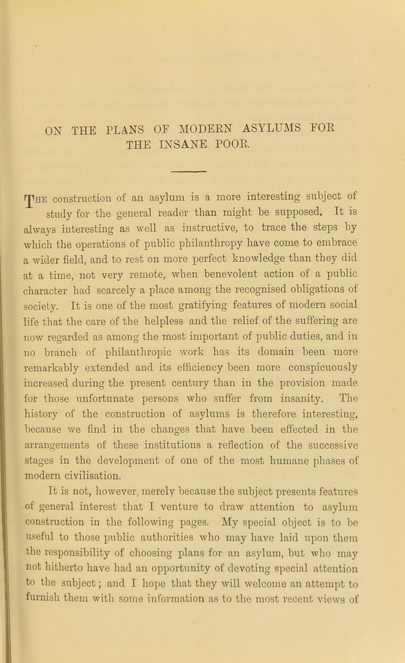 ON THE PLANS OF MODERN ASYLUMS FOR THE INSANE POOR. rjUiE construction of an asylum is a more interesting subject of study for the general reader than might be supposed. It is always interesting as well as instructive, to trace the steps by which the operations of public philanthropy have come to embrace a wider field, and to rest on more perfect knowledge than they did at a time, not very remote, when benevolent action of a public character had scarcely a place among the recognised obligations of society. It is one of the most gratifying features of modern social life that the care of the helpless and the relief of the suffering are now regarded as among the most important of public duties, and in no branch of philanthropic work has its domain been more remarkably extended and its efficiency been more conspicuously increased during the present century than in the provision made for those unfortunate persons who suffer from insanity. The history of the construction of asylums is therefore interesting, because we find in the changes that have been effected in the arrangements of these institutions a reflection of the successive stages in the development of one of the most humane phases of modern civilisation. It is not, however, merely because the subject presents features of general interest that I venture to draw attention to asylum construction in the following pages. My special object is to be useful to those public authorities who may have laid upon them the responsibility of choosing plans for an asylum, but who may not hitherto have had an opportunity of devoting special attention to the subject; and I hope that they will welcome an attempt to furnish them with some information as to the most recent views of