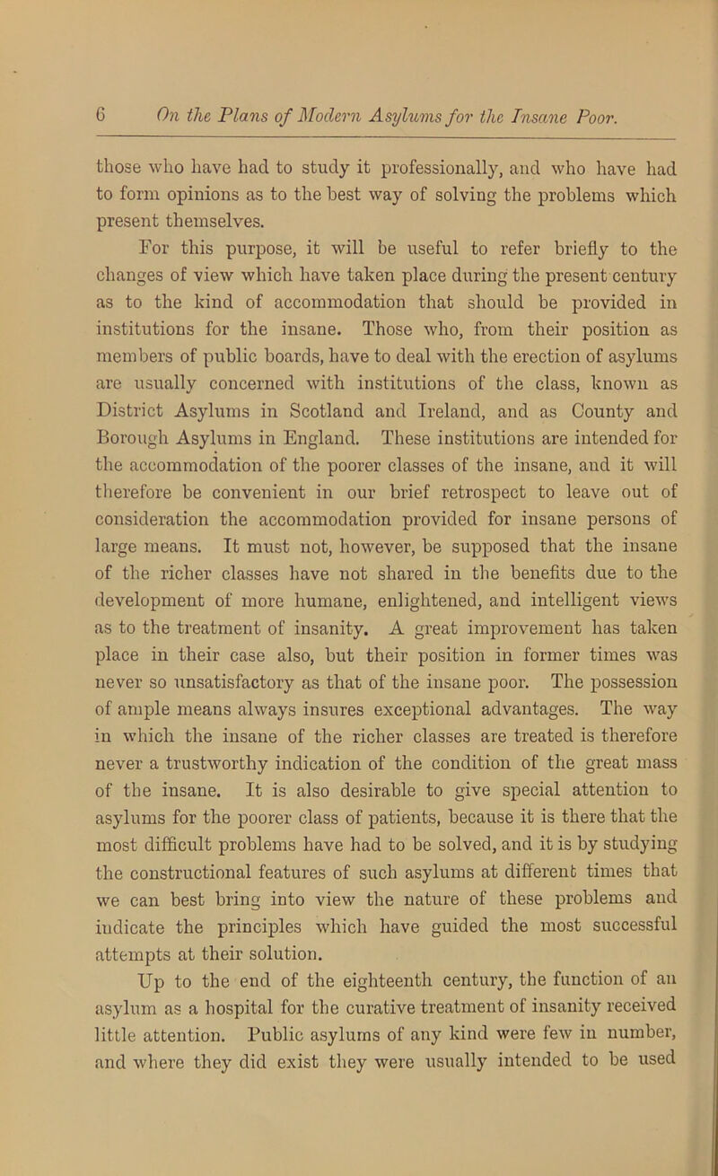 those who have had to study it professionally, and who have had to form opinions as to the best way of solving the problems which present themselves. For this purpose, it will be useful to refer briefly to the changes of view which have taken place during the present century as to the kind of accommodation that should be provided in institutions for the insane. Those who, from their position as members of public boards, have to deal with the erection of asylums are usually concerned with institutions of the class, known as District Asylums in Scotland and Ireland, and as County and Borough Asylums in England. These institutions are intended for the accommodation of the poorer classes of the insane, and it will therefore be convenient in our brief retrospect to leave out of consideration the accommodation provided for insane persons of large means. It must not, however, be supposed that the insane of the richer classes have not shared in the benefits due to the development of more humane, enlightened, and intelligent views as to the treatment of insanity. A great improvement has taken place in their case also, but their position in former times was never so unsatisfactory as that of the insane poor. The possession of ample means always insures exceptional advantages. The way in which the insane of the richer classes are treated is therefore never a trustworthy indication of the condition of the great mass of the insane. It is also desirable to give special attention to asylums for the poorer class of patients, because it is there that the most difficult problems have had to be solved, and it is by studying the constructional features of such asylums at different times that we can best bring into view the nature of these problems and indicate the principles which have guided the most successful attempts at their solution. Up to the end of the eighteenth century, the function of an asylum as a hospital for the curative treatment of insanity received little attention. Public asylums of any kind were few in number, and where they did exist they were usually intended to be used