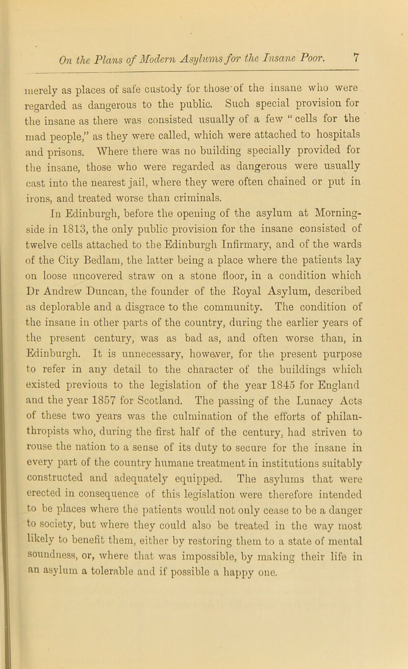 merely as places of safe custody lor those'ot the insane who were regarded as dangerous to the public. Such special provision for the insane as there was consisted usually of a few “ cells for the mad people,” as they were called, which were attached to hospitals and prisons. Where there was no building specially provided for the insane, those who were regarded as dangerous were usually cast into the nearest jail, where they were often chained or put in irons, and treated worse than criminals. In Edinburgh, before the opening of the asylum at Morning- side in 1813, the only public provision for the insane consisted of twelve cells attached to the Edinburgh Infirmary, and of the wards of the City Bedlam, the latter being a place where the patients lay on loose uncovered straw on a stone floor, in a condition which Dr Andrew Duncan, the founder of the .Royal Asylum, described as deplorable and a disgrace to the community. The condition of the insane in other parts of the country, during the earlier years of the present century, was as bad as, and often worse than, in Edinburgh. It is unnecessary, however, for the present purpose to refer in any detail to the character of the buildings which existed previous to the legislation of the year 1845 for England and the year 1857 for Scotland. The passing of the Lunacy Acts of these two years was the culmination of the efforts of philan- thropists who, during the first half of the century, had striven to rouse the nation to a sense of its duty to secure for the insane in every part of the country humane treatment in institutions suitably constructed and adequately equipped. The asylums that were erected in consequence of this legislation were therefore intended to be places where the patients would not only cease to be a danger to society, but where they could also be treated in the way most likely to benefit them, either by restoring them to a state of mental soundness, or, where that was impossible, by making their life in an asylum a tolerable and if possible a happy one.