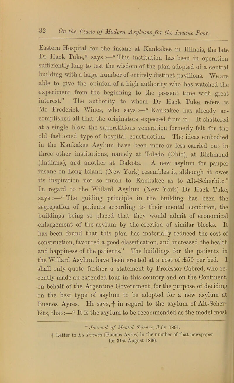 Eastern Hospital for the insane at Kankakee in Illinois, the late Dr Hack Tuke,* says:—•“ This institution has been in operation sufficiently long to test the wisdom of the plan adopted of a central building with a large number of entirely distinct pavilions. We are able to give the opinion of a high authority who has watched the experiment from the beginning to the present time with great interest. ’ The authority to whom Dr Hack Tuke refers is Mr Frederick Wines, who says “ Kankakee has already ac- complished all that the originators expected from it. It shattered at a single blow the superstitious veneration formerly felt for the old fashioned type of hospital construction. The ideas embodied in the Kankakee Asylum have been more or less carried out in three other institutions, namely at Toledo (Ohio), at Eichmond (Indiana), and another at Dakota. A new asylum for pauper insane on Long Island (New York) resembles it, although it owes its inspiration not so much to Kankakee as to Alt-Scherbitz.” In regard to the Willard Asylum (New York) Dr Hack Tuke, says :—“ The guiding principle in the building has been the segregation of patients according to their mental condition, the buildings being so placed that they would admit of economical enlargement of the asylum by the erection of similar blocks. It has been found that this plan has materially reduced the cost of construction, favoured a good classification, and increased the health and happiness of the patients.” The buildings for the patients in the Willard Asylum have been erected at a cost of £50 per bed. 1 shall only quote further a statement by Professor Cabred, who re- cently made an extended tour in this country and on the Continent, on behalf of the Argentine Government, for the purpose of deciding on the best type of asylum to be adopted for a new asylum at Buenos Ayres. He says, f in regard to the asylum of Alt-Scher- bitz, that:—“ It is the asylum to be recommended as the model most * Journal of Mental Science, July 1891. + Letter to La Prensa (Buenos Ayres) in the number of that newspaper for 31st August 1896.