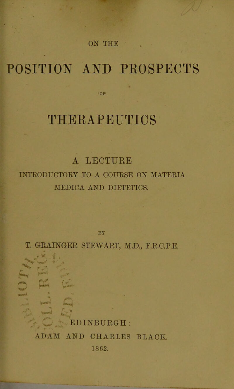 POSITION AND PROSPECTS 'OP THEEAPEUTICS A LECTURE INTEODUCTOEY TO A COUESE ON MATEEIA MEDICA AND DIETETICS. BY T. GEAINGEE STEWAET, M.D., F.RC.P.E. .JEDINBURGH : ADAM AND CHAELES 1862. BLACK