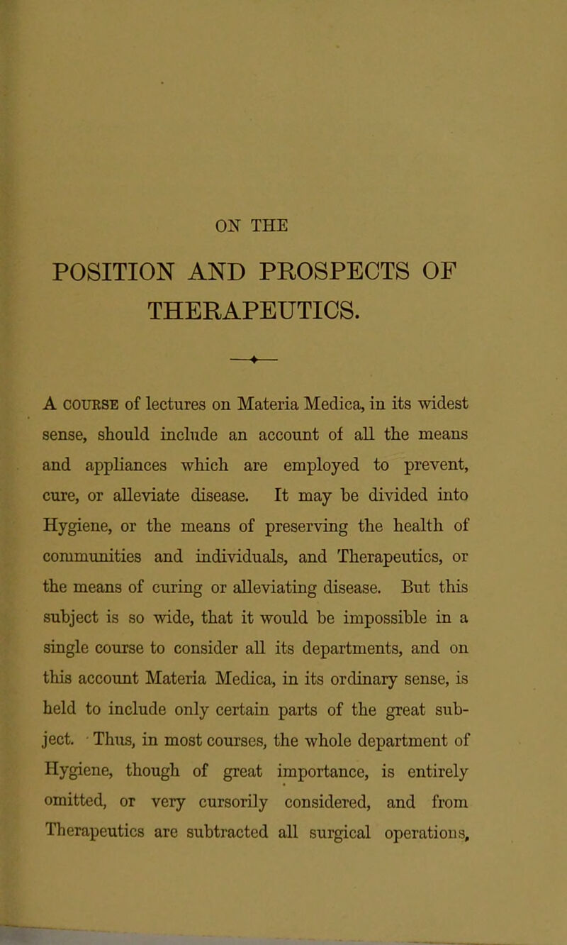 POSITION AND PROSPECTS OF THERAPEUTICS. —*— A COURSE of lectures on Materia Medica, in its widest sense, should include an account of all the means and appliances which are employed to prevent, cure, or alleviate disease. It may be divided into Hygiene, or the means of preserving the health of communities and individuals, and Therapeutics, or the means of curing or alleviating disease. But this subject is so wide, that it would be impossible in a single course to consider aU its departments, and on this account Materia Medica, ia its ordinary sense, is held to include only certain parts of the great sub- ject. • Thus, in most courses, the whole department of Hygiene, though of great importance, is entirely omitted, or very cursorily considered, and from Therapeutics are subtracted all surgical operations.