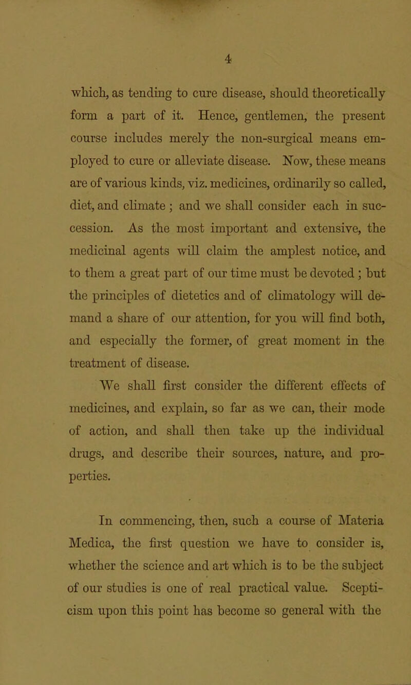 whicli, as tending to cure disease, should theoretically form a part of it. Hence, gentlemen, the present course includes merely the non-surgical means em- ployed to cure or alleviate disease. Now, these means are of various kinds, viz. medicines, ordinarily so called, diet, and climate ; and we shall consider each in suc- cession. As the most imxDortant and extensive, the medicinal agents will claim the amplest notice, and to them a great part of our time must be devoted; hut the principles of dietetics and of climatology will de- mand a share of our attention, for you will find both, and especially the former, of great moment in the treatment of disease. We shall first consider the different effects of medicines, and explain, so far as we can, their mode of action, and shall then take up the individual drugs, and describe their sources, nature, and pro- perties. In commencing, then, such a course of Materia Medica, the first question we have to consider is, whether the science and art which is to be the subject of our studies is one of real practical value. Scepti- cism upon this point has become so general with the