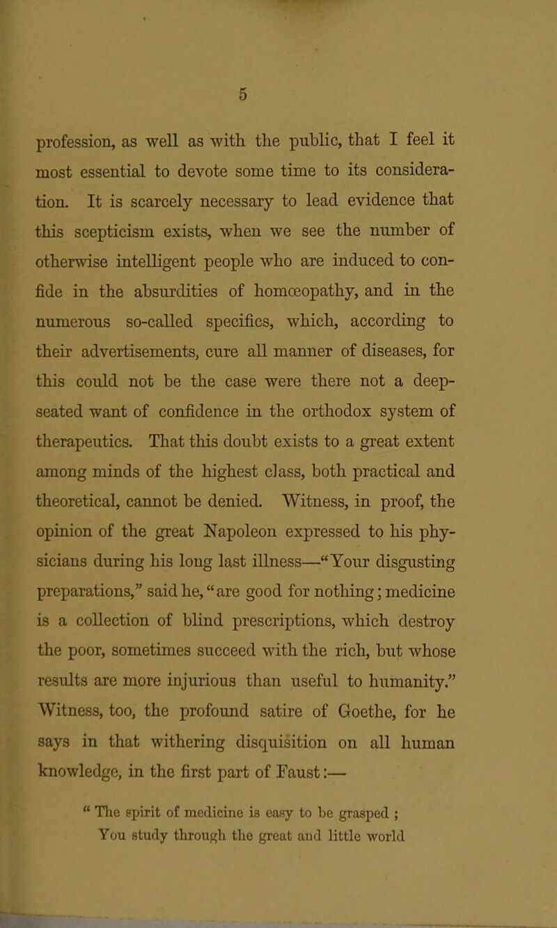 profession, as well as with the public, that I feel it most essential to devote some time to its considera- tion. It is scarcely necessary to lead evidence that this scepticism exists, when we see the number of otherwise intelligent people who are induced to con- fide in the absurdities of homoeopathy, and in the numerous so-caUed specifics, which, according to their advertisements, cure aU. manner of diseases, for this could not be the case were there not a deep- seated want of confidence in the orthodox system of therapeutics. That this doubt exists to a gi-eat extent among minds of the highest class, both practical and theoretical, cannot be denied. Witness, in proof, the opinion of the great Napoleon expressed to his phy- sicians during his long last illness—Your disgusting preparations, said he, are good for nothing; medicine is a collection of blind prescriptions, which destroy the poor, sometimes succeed with the rich, but whose results are more injurious than useful to humanity. Witness, too, the profound satire of Goethe, for he says in that withering disquisition on all human knowledge, in the first part of Faust:—  The spirit of medicine is easy to be grasped ; You study througli the great aud little world