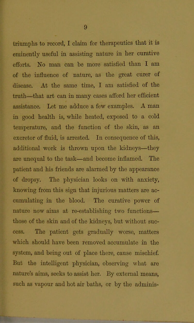 triumphs to record, I claim for therapeutics that it is eminently useful in assisting natuje in her curative efforts. 'No man can be more satisfied than I am of the influence of natxire, as the great curer of disease. At the same time, I am satisfied of the truth—that art can in many cases afford her ef&cient assistance. Let me adduce a few examples. A man in good health is, while heated, exposed to a cold temperature, and the function of the skin, as an excretor of fluid, is arrested. In consequence of this, additional work is thrown upon the kidneys—they are imequal to the task—and become inflamed. The patient and his friends are alarmed by the appearance of dropsy. The physician looks on with anxiety, knowing from this sign that injurious matters are ac- cumulating in the blood. The curative power of nature now aims at re-establishing two functions— those of the skin and of the kidneys, but without suc- cess. The patient gets gradually worse, matters which should have been removed accumulate in the system, and being out of place there, cause mischief But the intelligent physician, observing what are nature's aims, seeks to assist her. By external means, such as vapour and hot air baths, or by the adminis-