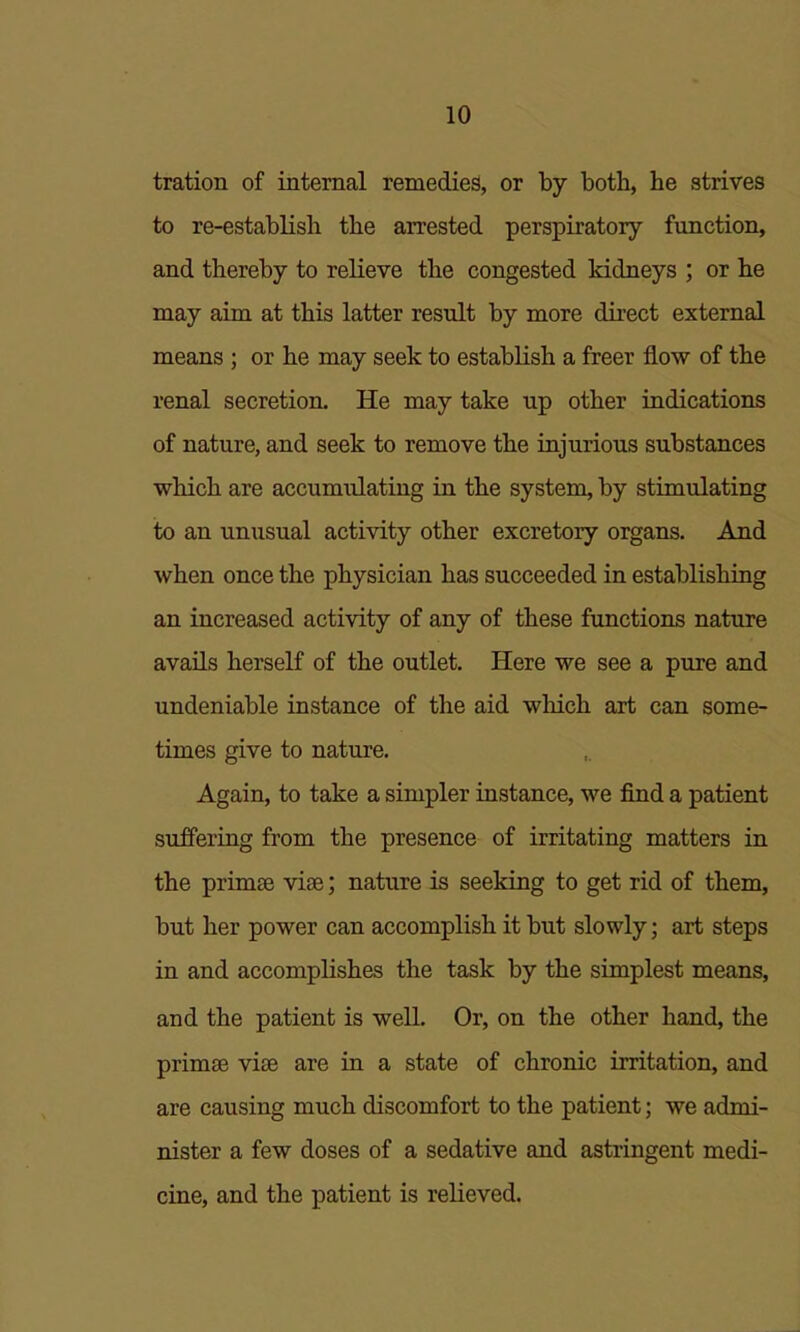 tration of internal remedies, or by both, he strives to re-establish the arrested perspiratory function, and thereby to relieve the congested kidneys ; or he may aim at this latter result by more direct external means ; or he may seek to establish a freer flow of the renal secretion. He may take up other indications of nature, and seek to remove the injurious substances which are accumulating in the system, by stimulating to an unusual activity other excretory organs. And when once the physician has succeeded in establishing an increased activity of any of these functions nature avails herself of the outlet. Here we see a pure and undeniable instance of the aid which art can some- times give to nature. Again, to take a simpler instance, we find a patient suffering from the presence of irritating matters in the primse vise; nature is seeking to get rid of them, but her power can accomplish it but slowly; art steps in and accomplishes the task by the simplest means, and the patient is well. Or, on the other hand, the primae viae are in a state of chronic irritation, and are causing much discomfort to the patient; we admi- nister a few doses of a sedative and astringent medi- cine, and the patient is relieved.