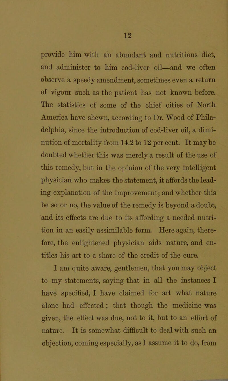 provide him with an abundant and nutritious diet, and administer to him cod-liver oil—and we often observe a speedy amendment, sometimes even a return of vigour such as the patient has not known before. The statistics of some of the chief cities of North America have shewn, according to Dr. Wood of Phila- delphia, since the introduction of cod-liver oU, a dimi- nution of mortality from 14.2 to 12 per cent. It may be doubted whether this was merely a result of the use of this remedy, but in the opinion of the very intelligent physician who makes the statement, it affords the lead- ing explanation of the improvement; and whether this be so or no, the value of the remedy is beyond a doubt, and its effects are due to its affording a needed nutri- tion in an easily assimilable form. Here again, there- fore, the enlightened physician aids nature, and en- titles his art to a share of the credit of the cure. I am quite aware, gentlemen, that you may object to my statements, saying that in all the instances I have specified, I have claimed for art what nature alone had effected; that though the medicine was given, the effect was due, not to it, but to an effort of nature. It is somewhat difficult to deal with such an objection, coming especially, as I assume it to do, from