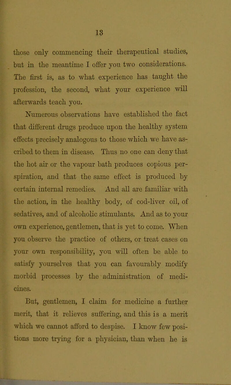 IS those only commencing their therapeutical studies, but in the meantime I offer you two considerations. The first is, as to what experience has taught the profession, the second, what your experience will afterwards teach you. ^Numerous observations have established the fact that different drugs produce upon the healthy system effects precisely analogous to those which we have as- cribed to them in disease. Thus no one can deny that the hot air or the vapour bath produces copious per- spiration, and that the same effect is produced by certain internal remedies. And all are familiar with the action, in the healthy body, of cod-liver oil, of sedatives, and of alcoholic stimulants. And as to your own experience, gentlemen, that is yet to come. When you observe the practice of others, or treat cases on your own responsibility, you will often be able to satisfy yourselves that you can favourably modify morbid processes by the administration of medi- cines. But, gentlemen, I claim for medicine a further merit, that it relieves suffering, and this is a merit which we cannot afford to despise. I know few posi- tions more trying for a physician, than when he is