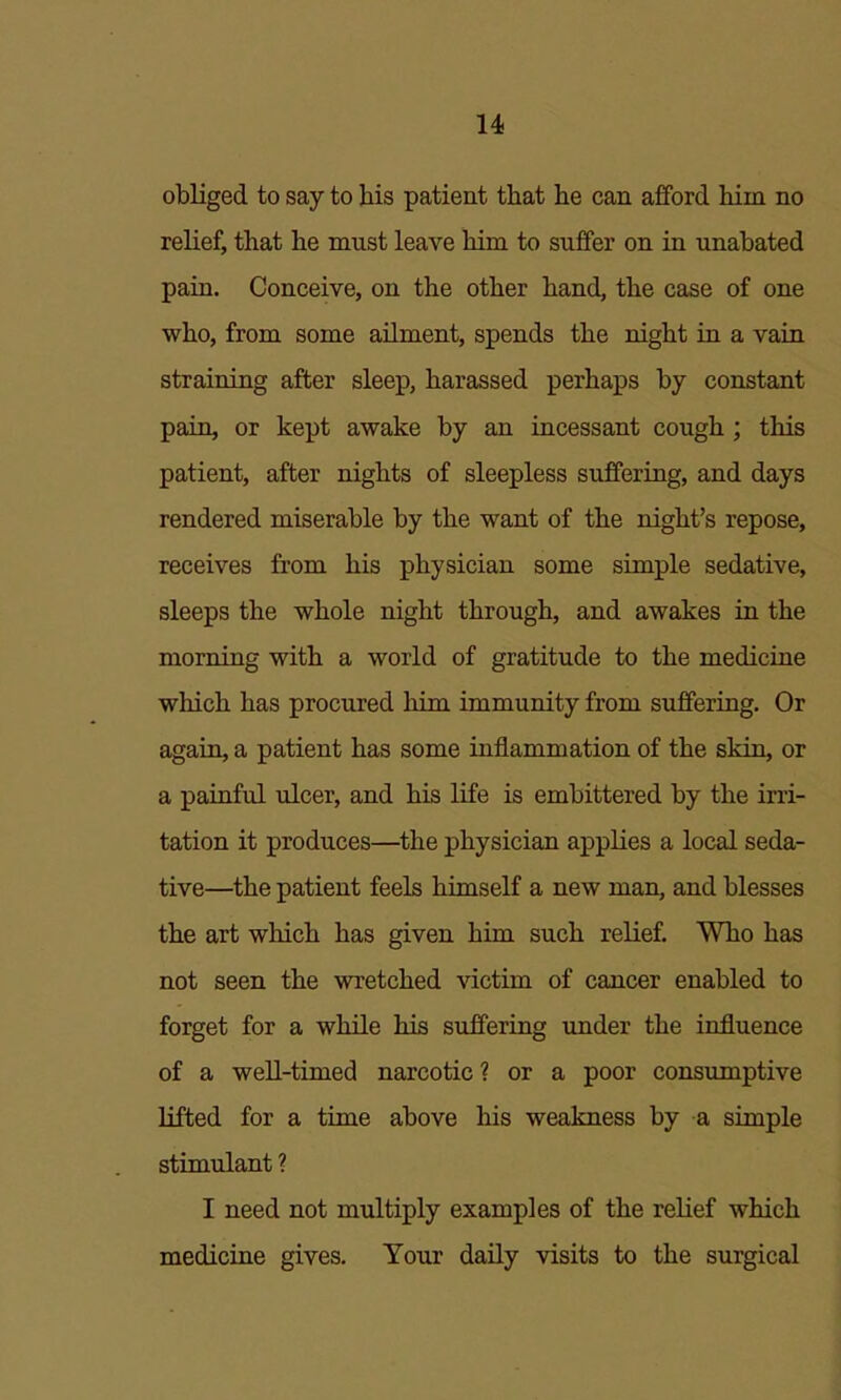 obliged to say to bis patient tbat be can afford bim no relief, tbat be must leave bim to suffer on in unabated pain. Conceive, on tbe otber band, tbe case of one wbo, from some ailment, spends tbe nigbt in a vain straining after sleep, barassed perbaps by constant pain, or kept awake by an incessant cougb; tbis patient, after nigbts of sleepless suffering, and days rendered miserable by tbe want of tbe nigbt's repose, receives from bis pbysician some simple sedative, sleeps tbe wbole nigbt tbrougb, and awakes in tbe morning witb a world of gratitude to tbe medicine wbicb bas procured bim immunity from suffering. Or again, a patient bas some inflammation of tbe skin, or a painful ulcer, and bis life is embittered by tbe irri- tation it produces—tbe pbysician applies a local seda- tive—tbe patient feels bimself a new man, and blesses tbe art wbicb bas given bim sucb relief. Wbo bas not seen tbe wretcbed victim of cancer enabled to forget for a wbile bis suffering imder tbe influence of a well-timed narcotic? or a poor consumptive lifted for a time above bis weakness by a simple stimulant ? I need not multiply examples of tbe relief wbicb medicine gives. Your daily visits to tbe surgical