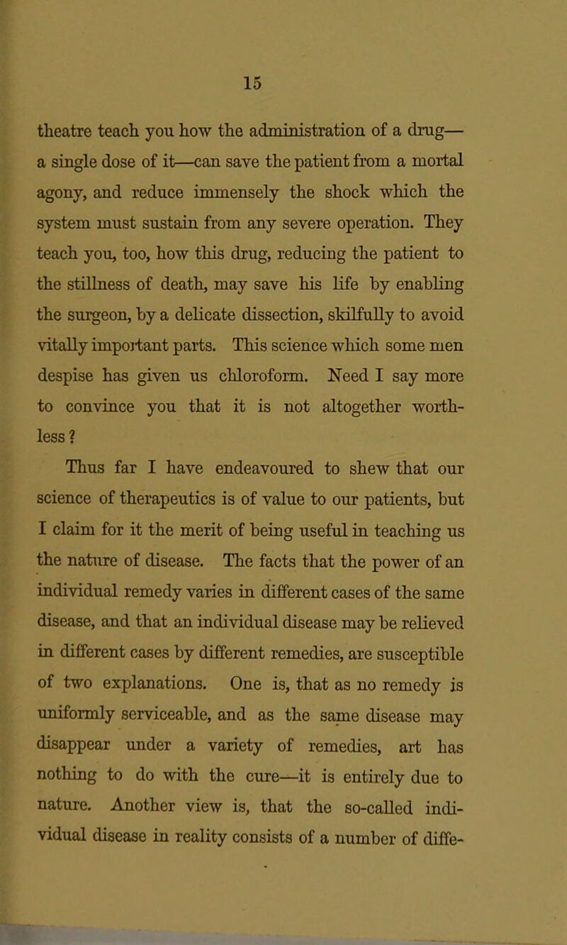 theatre teach you how the administration of a drug— a single dose of it—can save the patient from a mortal agony, and reduce immensely the shock which the system must sustain from any severe operation. They teach you, too, how this drug, reducing the patient to the stillness of death, may save his life by enabling the surgeon, by a delicate dissection, skilfully to avoid vitaUy important parts. This science which some men despise has given us chloroform. Need I say more to convince you that it is not altogether worth- less? Thus far I have endeavoured to shew that our science of therapeutics is of value to our patients, but I claim for it the merit of being useful in teaching us the nature of disease. The facts that the power of an individual remedy varies in different cases of the same disease, and that an individual disease may be relieved in different cases by different remedies, are susceptible of two explanations. One is, that as no remedy is uniformly serviceable, and as the same disease may disappear imder a variety of remedies, art has nothing to do with the cure—it is entirely due to nature. Another view is, that the so-called indi- vidual disease in reality consists of a number of diffe-