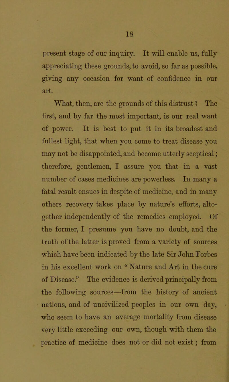 present stage of our inquiry. It will enable us, fully- appreciating these grounds, to avoid, so far as possible, giving any occasion for want of confidence in our art. What, then, are the grounds of this distrust ? The first, and by far the most important, is our real want of power. It is best to put it in its broadest and fullest light, that when you come to treat disease you may not be disappointed, and become utterly sceptical; therefore, gentlemen, I assure you that in a vast number of cases medicines are powerless. In many a fatal result ensues in despite of medicine, and in many others recovery takes place by nature's efforts, alto- gether independently of the remedies employed. Of the former, I presume you have no doubt, and the truth of the latter is proved from a variety of sources which have been indicated by the late Sir John Forbes in his excellent work on  Nature and Art in the cure of Disease. The evidence is derived principally from the following sources—from the history of ancient nations, and of uncivilized peoples in our own day, who seem to have an average mortality from disease very little exceeding our own, though with them the practice of medicine does not or did not exist; from