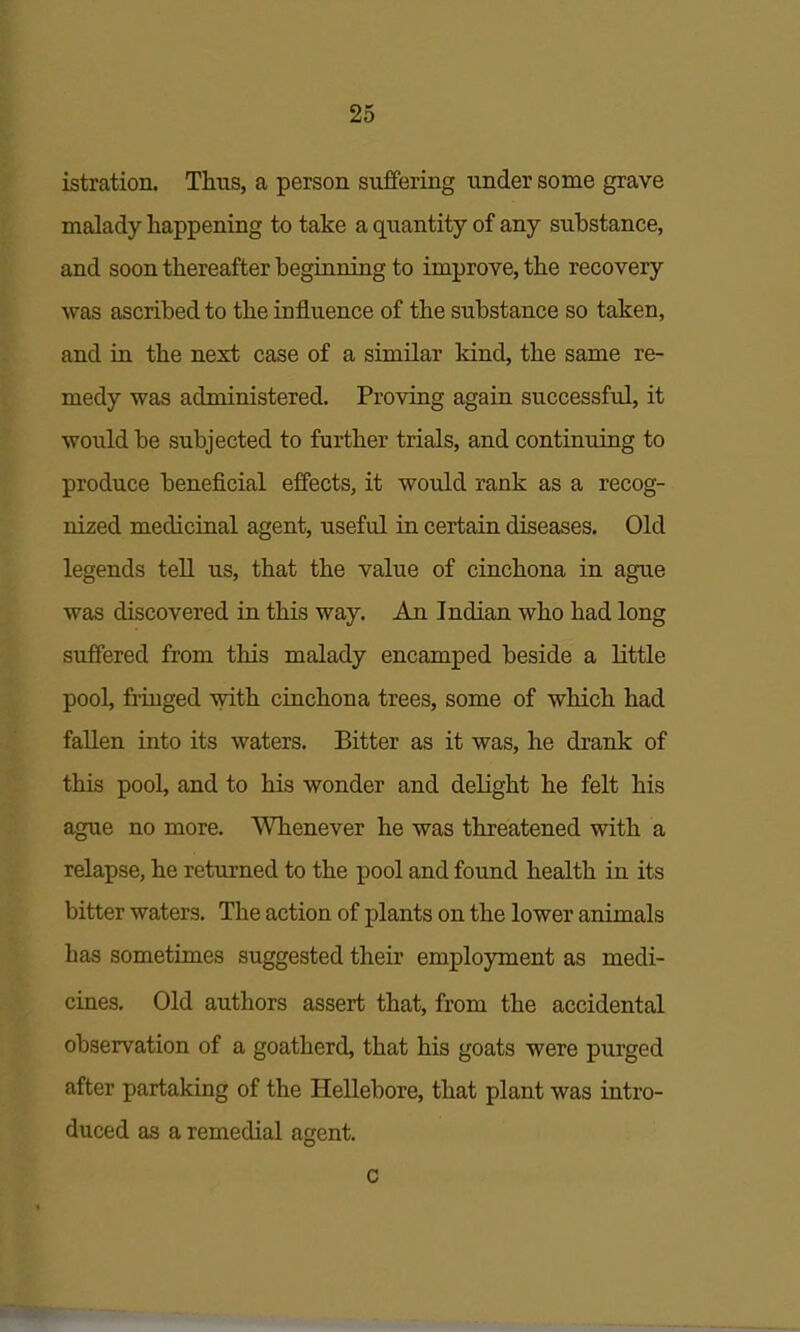 istration. Thus, a person suffering under some grave malady happening to take a quantity of any substance, and soon thereafter beginning to improve, the recovery was ascribed to the influence of the substance so taken, and in the next case of a similar kind, the same re- medy was administered. Proving again successful, it would be subjected to further trials, and continuing to produce beneficial effects, it would rank as a recog- nized medicinal agent, useful in certain diseases. Old legends tell us, that the value of cinchona in ague was discovered in this way. An Indian who had long suffered from this malady encamped beside a little pool, friuged with cinchona trees, some of which had fallen into its waters. Bitter as it was, he drank of this pool, and to his wonder and delight he felt his ague no more. Whenever he was threatened with a relapse, he returned to the pool and found health in its bitter waters. The action of plants on the lower animals has sometimes suggested their employment as medi- cines. Old authors assert that, from the accidental observation of a goatherd, that his goats were purged after partaking of the Hellebore, that plant was intro- duced as a remedial agent. c