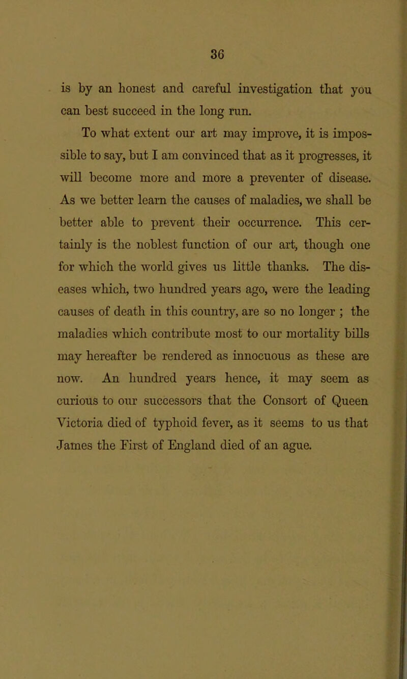 is by an honest and careful investigation that you can best succeed in the long run. To what extent our art may improve, it is impos- sible to say, but I am convinced that as it progresses, it will become more and more a preventer of disease. As we better learn the causes of maladies, we shall be better able to prevent their occurrence. This cer- tainly is the noblest function of our art, though one for which the world gives us little thanks. The dis- eases which, two hundred years ago, were the leading causes of death in this country, are so no longer ; the maladies which contribute most to our mortality bOls may hereafter be rendered as innocuous as these are now. An hundred years hence, it may seem as curious to our successors that the Consort of Queen Victoria died of typhoid fever, as it seems to us that James the First of England died of an ague.