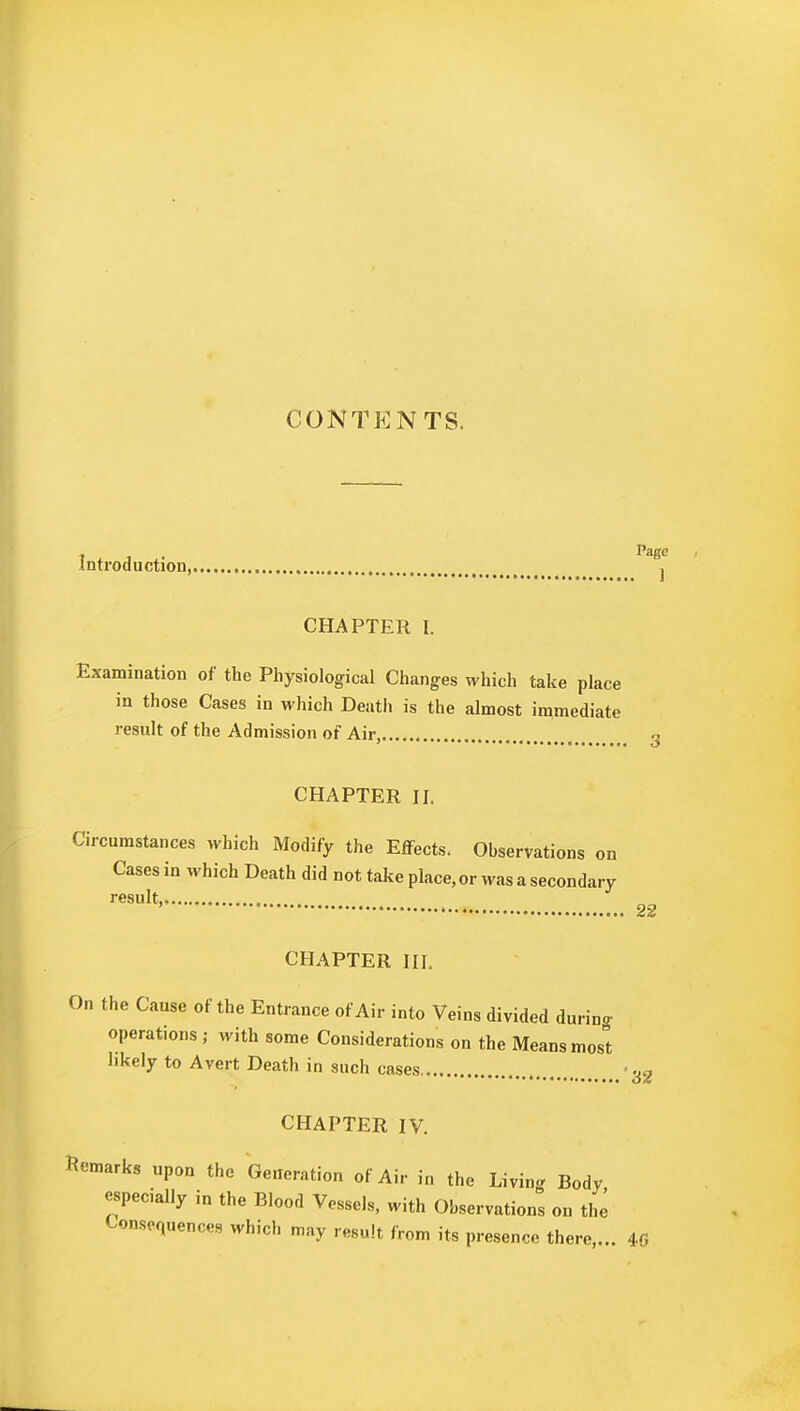 CONTENTS. Introduction, 8j CHAPTER I. Examination of the Physiological Changes which take place in those Cases in which Death is the almost immediate result of the Admission of Air, 3 CHAPTER II, Circumstances which Modify the Effects. Observations on Cases in which Death did not take place, or was a secondary result, 22 CHAPTER III. On the Cause of the Entrance of Air into Veins divided during operations ; with some Considerations on the Means most likely to Avert Death in such cases ■ 32 CHAPTER IV. Remarks upon the Generation of Air in the Living Body especially in the Blood Vessels, with Observations on the Consequences which may result from its presence there,... 40