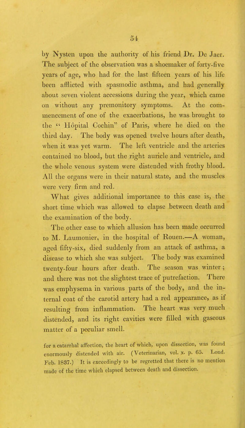 by Nysten upon the authority of his friend Dr. Dc Jaei. The subject of the observation was a shoemaker of forty-five years of age, who had for the last fifteen years of his life been afflicted with spasmodic asthma, and had generally about seven violent accessions during the year, which came on without any premonitory symptoms. At the com- mencement of one of the exacerbations, he was brought to the  Hopital Cochin of Paris, where he died on the third day. The body was opened twelve hours after death, when it was yet warm. The left ventricle and the arteries contained no blood, but the right auricle and ventricle, and the whole venous system were distended with frothy blood. All the organs were in their natural state, and the muscles were very firm and red. What gives additional importance to this case is, the short time which was allowed to elapse between death and the examination of the body. The other case to which allusion has been made occurred to M. Laumonier, in the hospital of Rouen.—A woman, aged fifty-six, died suddenly from an attack of asthma, a disease to which she was subject. The body was examined twenty-four hours after death. The season was winter; and there was not the slightest trace of putrefaction. There was emphysema in various parts of the body, and the in- ternal coat of the carotid artery had a red appearance, as if resulting from inflammation. The heart was very much distended, and its right cavities were filled with gaseous matter of a peculiar smell. for a catarrhal affection, tbe heart of which, upon dissection, was found enormously distended with air. (Veterinarian, vol. x. p. 65. Lond. Feb. 1837.) It is exceedingly to be regretted that there is no mention made of the time which elapsed between death and dissection.